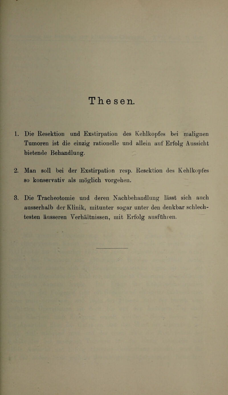 Thesen. 1. Die Resektion und Exstirpation des Kehlkopfes bei malignen Tumoren ist die einzig rationelle und allein auf Erfolg Aussicht bietende Behandlung. 2. Man soll bei der Exstirpation resp. Resektion des Kehlkopfes so konservativ als möglich Vorgehen. 8. Die Tracheotomie und deren Nachbehandlung lässt sich auch ausserhalb der Klinik, mitunter sogar unter den denkbar schlech¬ testen äusseren Verhältnissen, mit Erfolg ausführen.