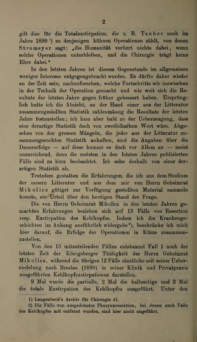 gilt dies für die Totalexstirpation, die z. B. Tauber noch im Jahre 1890 ') zu denjenigen kühnen Operationen zählt, von denen Stromeyer sagt: „die Humanität verliert nichts dabei, wenn solche Operationen unterbleiben, und die Chirurgie trägt keine Ehre dabei.“ In den letzten Jahren ist diesem Gegenstände im allgemeinen weniger Interesse entgegengebracht worden. Es dürfte daher wieder an derZeit sein, nachzuforschen, welche Fortschritte wir inzwischen in der Technik der Operation gemacht und wie weit sich die Re¬ sultate der letzten Jahre gegen früher gebessert haben. Ursprüng¬ lich hatte ich die Absicht, an der Hand einer aus der Litteratur zusammengestellten Statistik zahleumässig die Resultate der letzten Jahre festzustellen; ich kam aber bald zu der Ueberzeugung, dass eine derartige Statistik doch von zweifelhaftem Wert wäre. Abge¬ sehen von den grossen Mängeln, die jeder aus der Litteratur zu¬ sammengesuchten Statistik anhaften, sind die Angaben über die Dauererfolge — auf diese kommt es doch vor Allem an — meist unzureichend, denn die meisten in den letzten Jahren publizierten Fälle sind zu kurz beobachtet. Ich sehe deshalb von einer der¬ artigen Statistik ab. Trotzdem gestatten die Erfahrungen, die ich aus dem Studium der neuern Litteratur und aus dem mir von Herrn Geheimrat Mikulicz gütigst zur Verfügung gestellten Material sammeln konnte, ein Urteil über den heutigen Stand der Frage. Die von Herrn Geheimrat Mikulicz in den letzten Jahren ge¬ machten Erfahrungen beziehen sich auf 13 Fälle von Resection resp. Exstirpation des Kehlkopfes. Indem ich die Krankenge¬ schichten im Anhang ausführlich widergebe1 2), beschränke ich mich hier darauf, die Erfolge der Operationen in Kürze zusammen¬ zustellen. Von den 13 mitzuteilenden Fällen entstammt Fall 1 noch der letzten Zeit der Königsberger Thätigkeit des Herrn Geheimrat Mikulicz, während die übrigen 12 Fälle sämtliche seit seiner Ueber- siedelung nach Breslau (1890) in seiner Klinik und Privatpraxis ansgeführten Kehlkopfexstirpationen darstellen. 9 Mal wurde die partielle, 2 Mal die halbseitige und 2 Mal die totale Exstirpation des Kehlkopfes ausgeführt. Unter den 1) Langenbeck’s Archiv für Chirurgie 41. 2) Die Fälle von ausgedehnter Pharynxresektion, bei denen auch Teile des Kehlkopfes mit entfernt wurden, sind hier nicht angeführt.