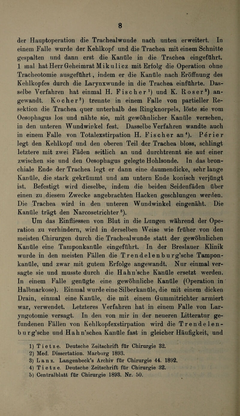 der Hauptoperation die Trachealwunde nach unten erweitert. In einem Falle wurde der Kehlkopf und die Trachea mit einem Schnitte gespalten und dann erst die Kanüle in die Trachea eingeführt. 1 mal hat Herr Geheimrat Mikulicz mit Erfolg die Operation ohne Tracheotomie ausgeführt, indem er die Kanüle nach Eröffnung des Kehlkopfes durch die Larynxwunde in die Trachea einführte. Das¬ selbe Verfahren hat einmal H. Fischer1) und K. Roser2) an¬ gewandt. Kocher3) trennte in einem Falle von partieller Re¬ sektion die Trachea quer unterhalb des Ringknorpels, löste sie vom Oesophagus los und nähte sie, mit gewöhnlicher Kanüle versehen, in den unteren Wundwinkel fest. Dasselbe Verfahren wandte auch in einem Falle von Totalexstirpation H. Fischer an4 5). Perier legt den Kehlkopf und den oberen Teil der Trachea bloss, schlingt letztere mit zwei Fäden seitlich an und durchtrennt sie auf einer zwischen sie und den Oesophagus gelegte Hohlsonde. In das bron¬ chiale Ende der Trachea legt er dann eine daumendicke, sehr lange Kanüle, die stark gekrümmt und am untern Ende konisch verjüngt ist. Befestigt wird dieselbe, indem die beiden Seidenfäden über einen zu diesem Zwecke angebrachten Hacken geschlungen werden. Die Trachea wird in den unteren Wundwinkel eingenäht. Die Kanüle trägt den Narcosetrichter6). Um das Einfliessen von Blut in die Lungen während der Ope¬ ration zu verhindern, wird in derselben Weise wie früher von den meisten Chirurgen durch die Trachealwunde statt der gewöhnlichen Kanüle eine Tamponkanüle eingeführt. In der Breslauer Klinik wurde in den meisten Fällen die T ren del e n b u rg’sche Tampon¬ kanüle, und zwar mit gutem Erfolge angewandt. Nur einmal ver¬ sagte sie und musste durch die Hahn’sche Kanüle ersetzt werden. In einem Falle genügte eine gewöhnliche Kanüle (Operation in Halbnarkose). Einmal wurde eine Silberkanüle, die mit einem dicken Drain, einmal eine Kanüle, die mit einem Gummitrichter armiert war, verwendet. Letzteres Verfahren hat in einem Falle von Lar- yngotomie versagt. In den von mir in der neueren Litteratur ge¬ fundenen Fällen von Kehlkopfexstirpation wird die Trendelen- bu rg’sche und Hahn’schea Kanüle fast in gleicher Häufigkeit, und 1) T i e t z e. Deutsche Zeitschrift für Chirurgie 32. 2) Med. Dissertation. Marburg 1893. 3) L a n z. Langenbeck’s Archiv für Chirurgie 44. 1892. 4) T i e t z e. Deutsche Zeitschrift für Chirurgie 32. 5) Centralblatt für Chirurgie 1893. Nr. 50.