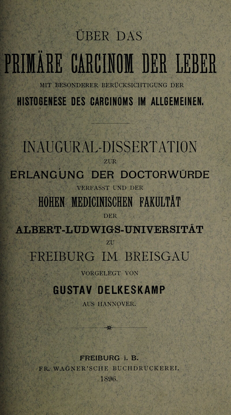 PRIMÄRE CARCINOM DER LERER MIT BESONDERER BERÜCKSICHTIGUNG DER HISTOGENESE DES CARCINOMS IM ALLGEMEINEN. INAUGURAL-DISSERTATION ZUR ERLANGUNG DER DOCTORWÜRDE VERFASST UND DER HOHEN MEDICINISCHEN FAKULTÄT DER ALBERT-LUDWIGS-UNIVERSITÄT zu FREIBURG IM BREISGAU VORGELEGT VON GUSTAV DELKESKAMP AUS HANNOVER. FREIBURG i. B. FR. WAGNER’SCHE BUCHDRUCKEREL 1896.