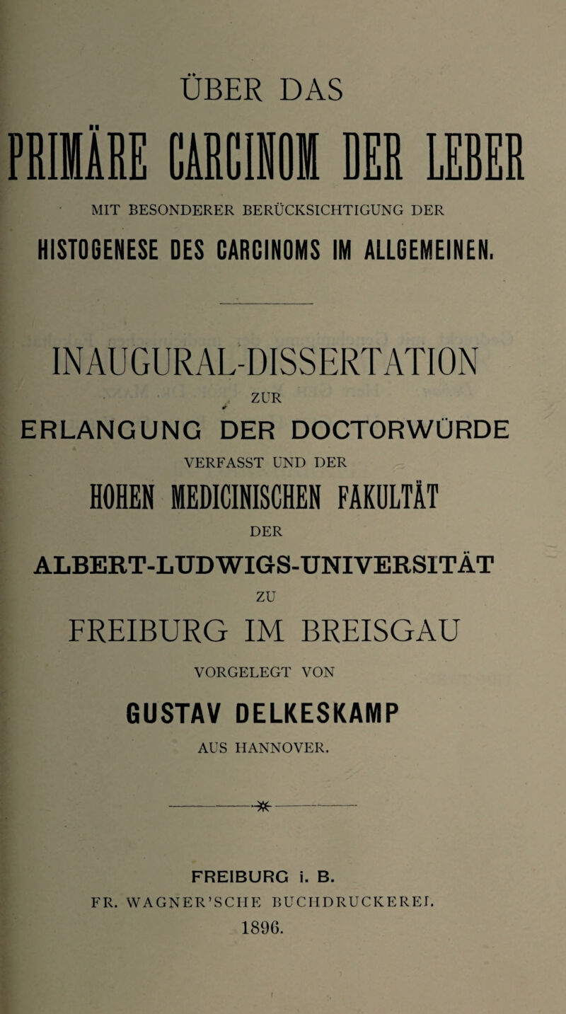 MIT BESONDERER BERÜCKSICHTIGUNG DER HIST06ENESE DES CARCINOMS IM ALLGEMEINEN. INAUGURAL-DISSERTATION ZUR ERLANGUNG DER DOCTORWÜRDE VERFASST UND DER HOHEN MEDICINISCHEN FAKULTÄT DER ALBERT-LUDWIGS-UNIVERSITÄT zu FREIBURG IM BREISGAU VORGELEGT VON GUSTAV DELKESKAMP AUS HANNOVER. -- FREIBURG i. B. FR. WAGNER’SCH E BUC HD RUCKE RET. 1896.