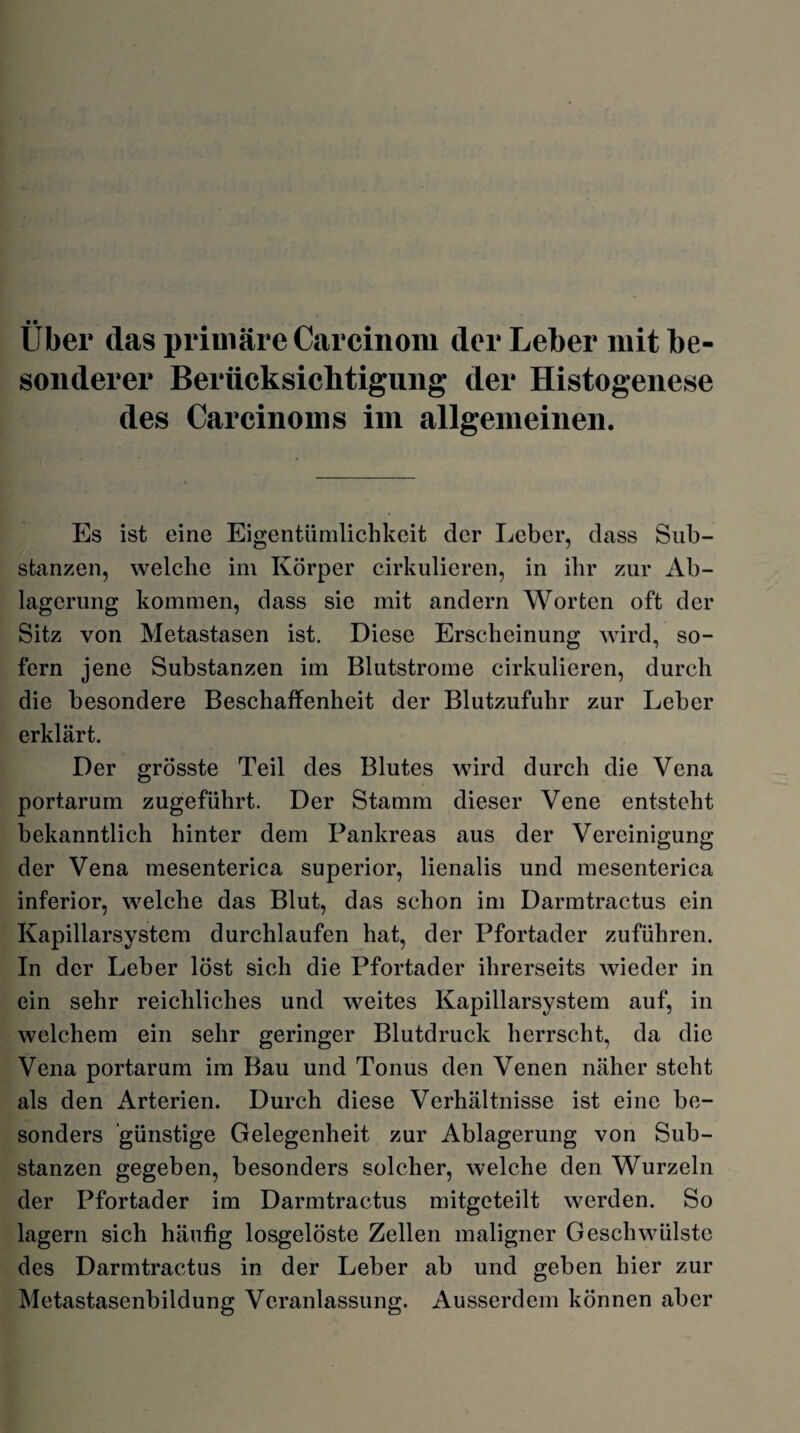 Uber das primäre Carcinom der Leber mit be¬ sonderer Berücksichtigung der Histogenese des Carcinoms im allgemeinen. Es ist eine Eigentümlichkeit der Leber, dass Sub¬ stanzen, welche im Körper cirkulieren, in ihr zur Ab¬ lagerung kommen, dass sie mit andern Worten oft der Sitz von Metastasen ist. Diese Erscheinung wird, so¬ fern jene Substanzen im Blutstrome cirkulieren, durch die besondere Beschaffenheit der Blutzufuhr zur Leber erklärt. Der grösste Teil des Blutes wird durch die Vena portarum zugeführt. Der Stamm dieser Vene entsteht bekanntlich hinter dem Pankreas aus der Vereinigung der Vena mesenterica superior, lienalis und mesenterica inferior, welche das Blut, das schon im Darmtractus ein Kapillarsystem durchlaufen hat, der Pfortader zuführen. In der Leber löst sich die Pfortader ihrerseits wieder in ein sehr reichliches und weites Kapillarsystem auf, in welchem ein sehr geringer Blutdruck herrscht, da die Vena portarum im Bau und Tonus den Venen näher steht als den Arterien. Durch diese Verhältnisse ist eine be¬ sonders günstige Gelegenheit zur Ablagerung von Sub¬ stanzen gegeben, besonders solcher, welche den Wurzeln der Pfortader im Darmtractus mitgeteilt werden. So lagern sich häufig losgelöste Zellen maligner Geschwülste des Darmtractus in der Leber ab und geben hier zur Metastasenbildung Veranlassung. Ausserdem können aber