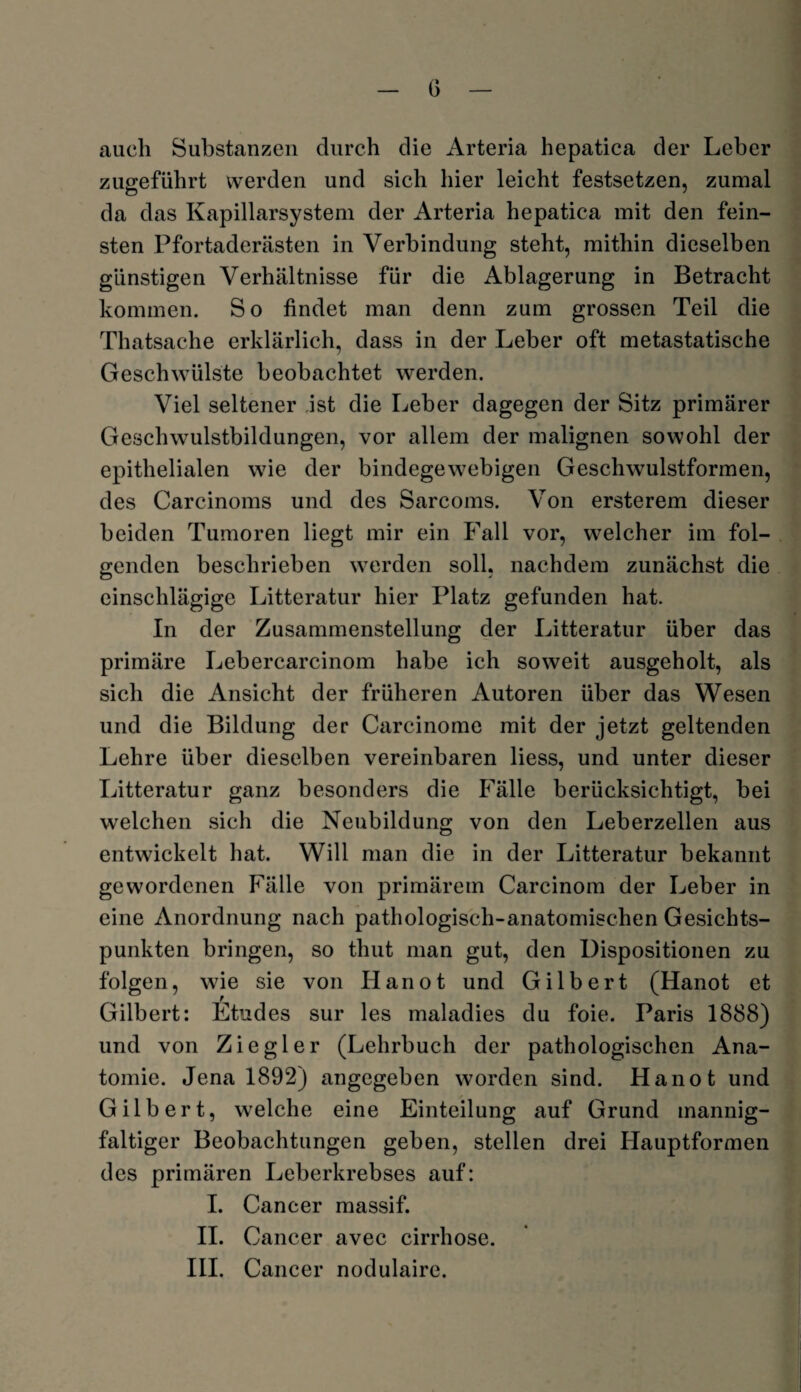 auch Substanzen durch die Arteria hepatica der Leber zugeführt werden und sich hier leicht festsetzen, zumal da das Kapillarsystem der Arteria hepatica mit den fein¬ sten Pfortaderästen in Verbindung steht, mithin dieselben günstigen Verhältnisse für die Ablagerung in Betracht kommen. So findet man denn zum grossen Teil die Thatsache erklärlich, dass in der Leber oft metastatische Geschwülste beobachtet werden. Viel seltener ist die Leber dagegen der Sitz primärer Geschwulstbildungen, vor allem der malignen sowohl der epithelialen wie der bindegewebigen Geschwulstformen, des Careinoms und des Sarcoms. Von ersterem dieser beiden Tumoren liegt mir ein Fall vor, welcher im fol¬ genden beschrieben werden soll, nachdem zunächst die einschlägige Litteratur hier Platz gefunden hat. In der Zusammenstellung der Litteratur über das primäre Lebercarcinom habe ich soweit ausgeholt, als sich die Ansicht der früheren Autoren über das Wesen und die Bildung der Carcinome mit der jetzt geltenden Lehre über dieselben vereinbaren Hess, und unter dieser Litteratur ganz besonders die Fälle berücksichtigt, bei welchen sich die Neubildung von den Leberzellen aus entwickelt hat. Will man die in der Litteratur bekannt gewordenen Fälle von primärem Carcinom der Leber in eine Anordnung nach pathologisch-anatomischen Gesichts¬ punkten bringen, so thut man gut, den Dispositionen zu folgen, wie sie von Hanot und Gilbert (Hanot et Gilbert: Etudes sur les maladies du foie. Paris 1888) und von Ziegler (Lehrbuch der pathologischen Ana¬ tomie. Jena 1892) angegeben worden sind. Hanot und Gilbert, wTelche eine Einteilung auf Grund mannig¬ faltiger Beobachtungen geben, stellen drei Hauptformen des primären Leberkrebses auf: I. Cancer massif. II. Cancer avec cirrhose. III. Cancer nodulaire.