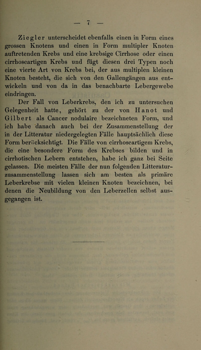 Ziegler unterscheidet ebenfalls einen in Form eines grossen Knotens und einen in Form multipler Knoten auftretenden Krebs und eine krebsige Cirrhose oder einen cirrhoseartigen Krebs und fügt diesen drei Typen noch eine vierte Art von Krebs bei, der aus multiplen kleinen Knoten besteht, die sich von den Gallengängen aus ent¬ wickeln und von da in das benachbarte Lebergewebe eindringen. Der Fall von Leberkrebs, den ich zu untersuchen Gelegenheit hatte, gehört zu der von Hanot und Gilbert als Cancer nodulaire bezeichneten Form, und ich habe danach auch bei der Zusammenstellung der in der Litteratur niedergelegten Fälle hauptsächlich diese Form berücksichtigt. Die Fälle von cirrhoseartigem Krebs, die eine besondere Form des Krebses bilden und in cirrhotischen Lebern entstehen, habe ich ganz bei Seite gelassen. Die meisten Fälle der nun folgenden Litteratur- zusammenstellung lassen sich am besten als primäre Leberkrebse mit vielen kleinen Knoten bezeichnen, bei denen die Neubildung von den Leberzellen selbst aus¬ gegangen ist.