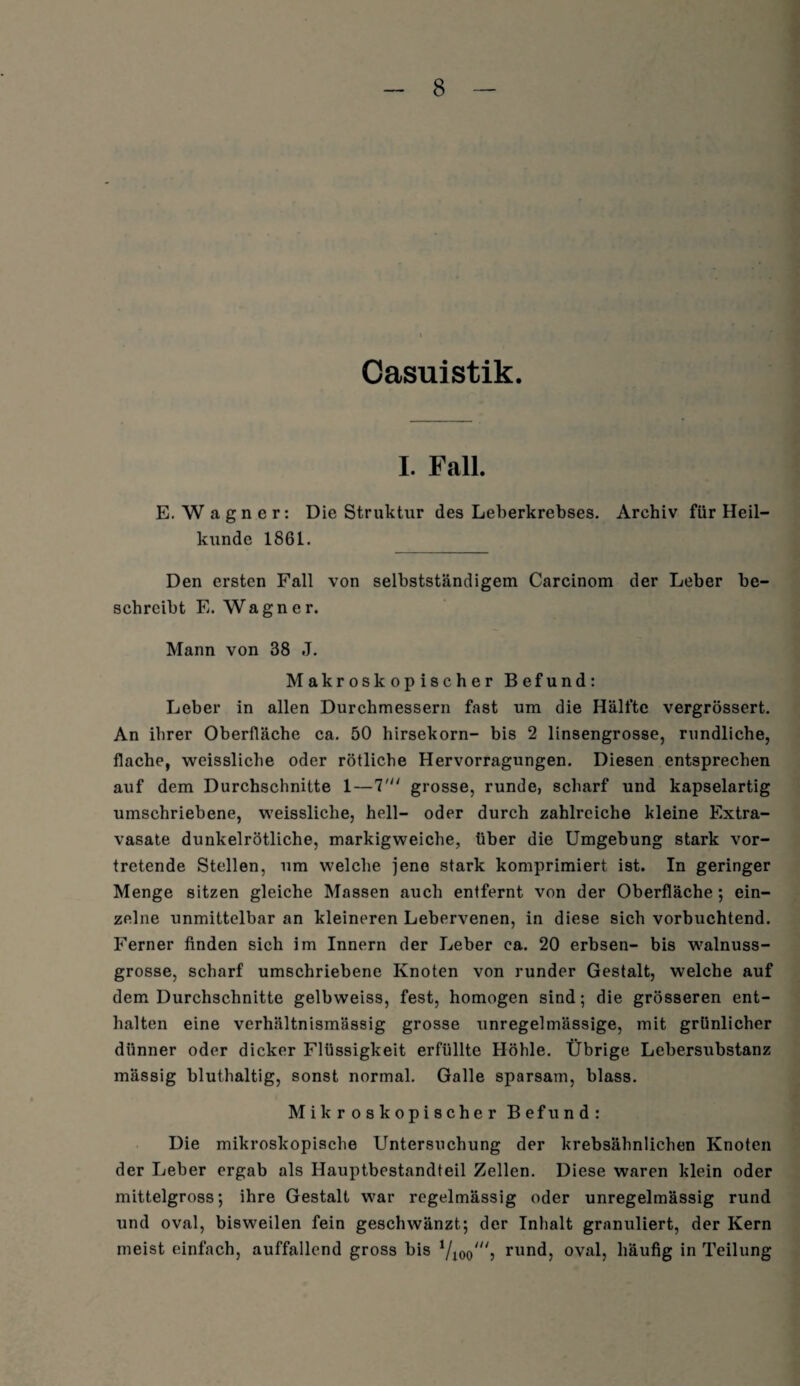 Casuistik. I. Fall. E.Wagner: Die Struktur des Leberkrebses. Archiv für Heil¬ kunde 1861. Den ersten Fall von selbstständigem Carcinom der Leber be¬ schreibt E. Wagner. Mann von 38 J. Makroskopischer Befund: Leber in allen Durchmessern fast um die Hälfte vergrössert. An ihrer Oberfläche ca. 50 hirsekorn- bis 2 linsengrosse, rundliche, flache, weissliche oder rötliche Hervorragungen. Diesen entsprechen auf dem Durchschnitte 1—7' grosse, runde, scharf und kapselartig umschriebene, weissliche, hell- oder durch zahlreiche kleine Extra¬ vasate dunkelrötliche, markigweiche, über die Umgebung stark vor¬ tretende Stellen, um welche jene stark komprimiert ist. In geringer Menge sitzen gleiche Massen auch entfernt von der Oberfläche; ein¬ zelne unmittelbar an kleineren Lebervenen, in diese sich vorbuchtend. Ferner finden sich im Innern der Leber ea. 20 erbsen- bis walnuss¬ grosse, scharf umschriebene Knoten von runder Gestalt, welche auf dem Durchschnitte gelbweiss, fest, homogen sind; die grösseren ent¬ halten eine verhältnismässig grosse unregelmässige, mit grünlicher dünner oder dicker Flüssigkeit erfüllte Höhle. Übrige Lebersubstanz mässig bluthaltig, sonst normal. Galle sparsam, blass. Mikroskopischer Befund: Die mikroskopische Untersuchung der krebsähnlichen Knoten der Leber ergab als Hauptbestandteil Zellen. Diese waren klein oder mittelgross; ihre Gestalt war regelmässig oder unregelmässig rund und oval, bisweilen fein geschwänzt; der Inhalt granuliert, der Kern meist einfach, auffallend gross bis rund, oval, häufig in Teilung