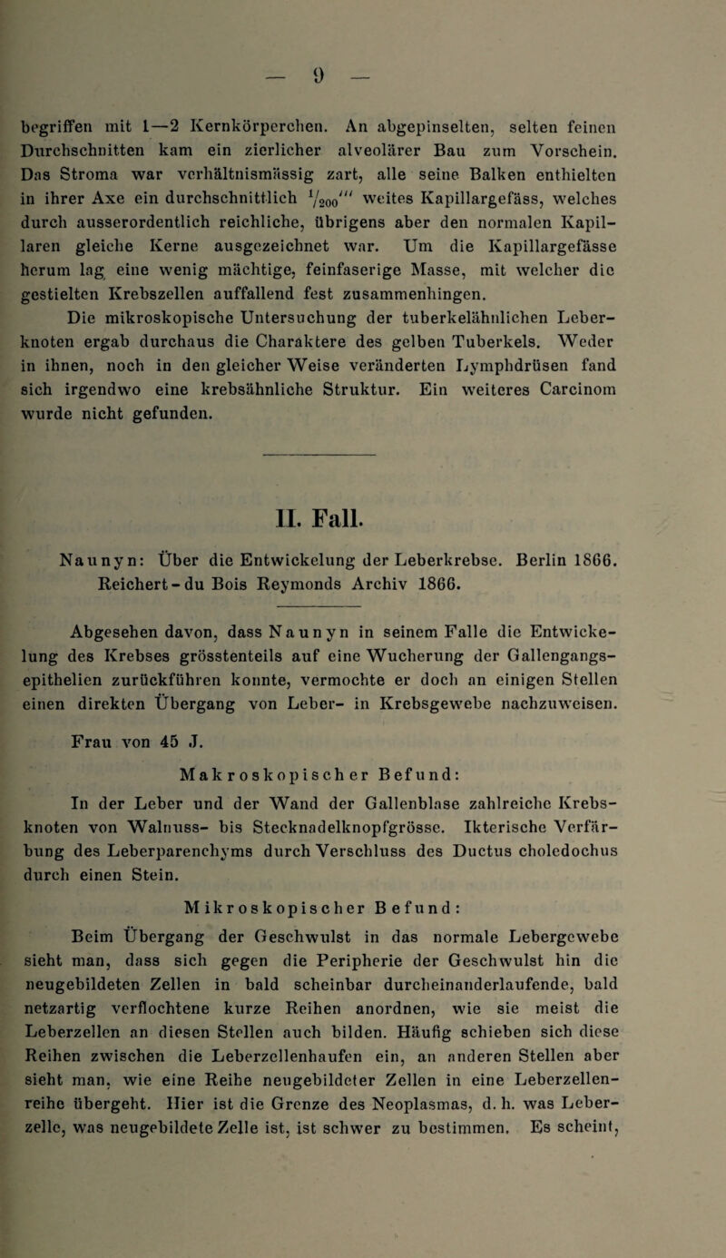 begriffen mit 1—2 Kernkörperchen. An abgepinselten, selten feinen Durchschnitten kam ein zierlicher alveolärer Bau zum Vorschein. Das Stroma war verhältnismässig zart, alle seine Balken enthielten in ihrer Axe ein durchschnittlich i,l2oo/u weites Kapillargefäss, welches durch ausserordentlich reichliche, übrigens aber den normalen Kapil¬ laren gleiche Kerne ausgezeichnet war. Um die Kapillargefässe herum lag eine wenig mächtige, feinfaserige Masse, mit welcher die gestielten Krebszellen auffallend fest zusammenhingen. Die mikroskopische Untersuchung der tuberkelähnlichen Leber¬ knoten ergab durchaus die Charaktere des gelben Tuberkels. Weder in ihnen, noch in den gleicher Weise veränderten Lymphdrüsen fand sich irgendwo eine krebsähnliche Struktur. Ein weiteres Carcinom wurde nicht gefunden. II. Fall. Naunyn: Über die Entwickelung der Leberkrebse. Berlin 1866. Reichert-du Bois Reymonds Archiv 1866. Abgesehen davon, dass Naunyn in seinem Falle die Entwicke¬ lung des Krebses grösstenteils auf eine Wucherung der Gallengangs- epithelien zurückführen konnte, vermochte er doch an einigen Stellen einen direkten Übergang von Leber- in Krebsgewebe nachzuweisen. Frau von 45 J. Makroskopischer Befund: In der Leber und der Wand der Gallenblase zahlreiche Krebs¬ knoten von Walnuss- bis Stecknadelknopfgrösse. Ikterische Verfär¬ bung des Leberparenchyms durch Verschluss des Ductus choledochus durch einen Stein. Mikroskopischer Befund: Beim Übergang der Geschwulst in das normale Lebergewebe sieht man, dass sich gegen die Peripherie der Geschwulst hin die neugebildeten Zellen in bald scheinbar durcheinanderlaufende, bald netzartig verflochtene kurze Reihen anordnen, wie sie meist die Leberzellen an diesen Stellen auch bilden. Häufig schieben sich diese Reihen zwischen die Leberzellenhaufen ein, an anderen Stellen aber sieht man, wie eine Reihe neugebildeter Zellen in eine Leberzellen¬ reihe übergeht. Hier ist die Grenze des Neoplasmas, d. h. was Leber¬ zelle, was neugebildete Zelle ist, ist schwer zu bestimmen. Es scheint,