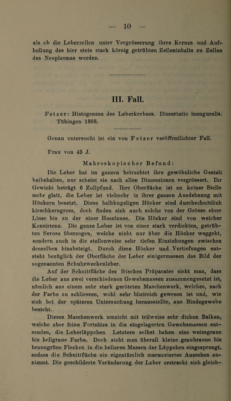 als ob die Leberzellen unter Yergrösserung ihres Kernes und Auf¬ hellung des hier stets stark körnig getrübten Zelleninhalts zu Zellen des Neoplasmas werden. III. Fall. Fetz er: Histogenese des Leberkrebses. Dissertatio inauguralis. Tübingen 1868. Genau untersucht ist ein von Fetz er veröffentlichter Fall. Frau von 45 J. Makroskopischer Befund: Die Leber hat im ganzen betrachtet ihre gewöhnliche Gestalt beibehalten, nur scheint sie nach allen Dimensionen vergrössert. Ihr Gewicht beträgt 6 Zollpfund. Ihre Oberfläche ist an keiner Stelle mehr glatt, die Leber ist vielmehr in ihrer ganzen Ausdehnung mit Höckern besetzt. Diese halbkugeligen Höcker sind durchschnittlich kirschkerngross, doch finden sich auch solche von der Grösse einer Linse bis zu der einer Haselnuss. Die Höcker sind von weicher Konsistenz. Die ganze Leber ist von einer stark verdickten, getrüb¬ ten Serosa überzogen, welche nicht nur über die Höcker weggeht, sondern auch in die stellenweise sehr tiefen Einziehungen zwischen denselben hinabsteigt. Durch diese Höcker und Vertiefungen ent¬ steht bezüglich der Oberfläche der Leber einigermassen das Bild der sogenannten Schuhzweckenleber. Auf der Schnittfläche des frischen Präparates sieht man, dass die Leber aus zwei verschiedenen Gewebsmassen zusammengesetzt ist, nämlich aus einem sehr stark geröteten Maschenwerk, welches, nach der Farbe zu sehliessen, wohl sehr blutreich gewesen ist und, wie sich bei der späteren Untersuchung herausstellte, aus Bindegewebe besteht. Dieses Maschenwerk umzieht mit teilweise sehr dicken Balken, welche aber feine Fortsätze in die eingelagerten Gewebsmassen ent¬ senden, die Leberläppchen. Letztere selbst haben eine weissgraue bis hellgraue Farbe. Doch sieht man überall kleine graubraune bis braungrüne Flecken in die heileren Massen der Läppchen eingesprengt, sodass die Schnittfläche ein eigentümlich marmoriertes Aussehen an¬ nimmt. Die geschilderte Veränderung der Leber erstreckt sich gleich-