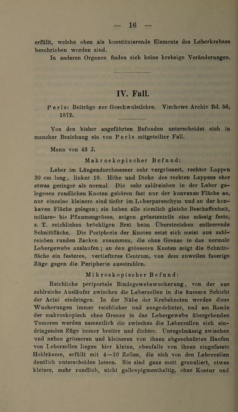 erfüllt, welche oben als konstituierende Elemente des Leberkrebses beschrieben worden sind. In anderen Organen finden sich keine krebsige Veränderungen. IY. Fall. Perls: Beiträge zur Geschwulstlehre. Virchows Archiv Bd. 56, 1872. _ Von den bisher angeführten Befunden unterscheidet sich in mancher Beziehung ein von Perls mitgeteilter Fall. Mann von 43 J. Makroskopischer Befund: Leber im Längendurclimesser sehr vergrössert, rechter Lappen 20 cm lang, linker 19. Höhe und Dicke des rechten Lappens eher etwas geringer als normal. Die sehr zahlreichen in der Leber ge¬ legenen rundlichen Knoten gehören fast nur der konvexen Fläche an, nur einzelne kleinere sind tiefer im Leberparenchym und an der kon¬ kaven Fläche gelegen; sie haben alle ziemlich gleiche Beschaffenheit, miliare- bis Pflaumengrösse, zeigen grösstenteils eine mässig feste, z. T. reichlichen bröckligen Brei beim Überstreichen entleerende Schnittfläche. Die Peripherie der Knoten setzt sich meist aus zahl¬ reichen runden Zacken zusammen, die ohne Grenze in das normale Lebergewebe auslaufen ; an den grösseren Knoten zeigt die Schnitt¬ fläche ein festeres, vertiefteres Centrum, von dem zuweilen faserige Züge gegen die Peripherie ausstrahlen. Mikroskopischer Befund: Reichliche periportale Bindegewebswucherung, von der aus zahlreiche Ausläufer zwischen die Leberzellen in die äussere Schicht der Acini eindringen. In der Nähe der Krebsknoten werden diese Wucherungen immer reichlicher und ausgedehnter, und am Rande der makroskopisch ohne Grenze in das Lebergewebe übergehenden Tumoren werden namentlich die zwischen die Leberzellen sich ein¬ dringenden Züge immer breiter und dichter. Unregelmässig zwischen und neben grösseren und kleineren von ihnen abgeschnürten Haufen von Leberzellen liegen hier kleine, ebenfalls von ihnen eingefasste Hohlräume, erfüllt mit 4—10 Zellen, die sich von den Leberzellen deutlich unterscheiden lassen. Sie sind ganz matt granuliert, etwas kleiner, mehr rundlich, nicht gallenpigmenthaltig, ohne Kontur und