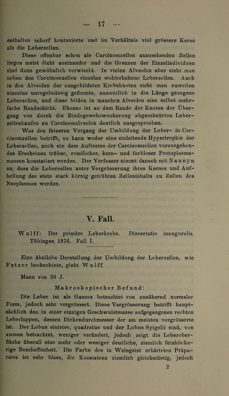 enthalten scharf konturierte und im Verhältnis viel grössere Kerne als die Leberzellen. Diese offenbar schon als Carcinomzellen anzusehenden Zellen liegen meist dicht aneinander und die Grenzen der Einzelindividuen sind dann gewöhnlich verwischt. In vielen Alveolen aber sieht man neben den Carcinomzellen einzelne wohlerhaltene Leberzellen. Auch in den Alveolen der nusgebildeten Krebsknoten sieht man zuweilen einzelne unregelmässig geformte, namentlich in die Länge gezogene Leberzellen, und diese bilden in manchen Alveolen eine selbst mehr¬ fache Randschicht. Ebenso ist an dem Rande der Knoten der Über¬ gang von durch die Bindegewebswucherung abgeschnürten Leber¬ zellenhaufen zu Carcinomalveolen deutlich ausgesprochen. Was den feineren Vorgang der Umbildung der Leber- in Car¬ cinomzellen betrifft, so kann weder eine einleitende Hypertrophie der Leberzellen, noch ein dem Auftreten der Carcinomzellen vorausgehen¬ des Erscheinen trüber, rundlicher, kern- und farbloser Protoplasma¬ massen konstatiert werden. Der Verfasser nimmt danach mit Nau nyn an, dass die Leberzellen unter Vergrösserung ihres Kernes und Auf¬ hellung des stets stark körnig getrübten Zelleninhalts zu Zellen des Neoplasmas werden. Y. Fall. Wulff: Der primäre Leberkrebs. Dissertatio inauguralis. Tübingen 1876. Fall I. Eine ähnliche Darstellung der Umbildung der Leberzellen, wie Fetz er beobachtete, giebt Wulff. Mann von 38 J. Makroskopischer Befund: Die Leber ist als Ganzes betrachtet von annähernd normaler Form, jedoch sehr vergrössert. Diese Vergrösserung betrifft haupt¬ sächlich den in einer einzigen Geschwulstmasse aufgegangenen rechten Leberlappen, dessen Dickendurchmesser der am meisten vergrösserte ist. Der Lobus sinister, quadratus und der Lobus Spigelii sind, von aussen betrachtet, weniger verändert, jedoch zeigt die Leberober¬ fläche überall eine mehr oder weniger deutliche, ziemlich feinhöcke¬ rige Beschaffenheit. Die Farbe des in Weingeist erhärteten Präpa¬ rates ist sehr blass, die Konsistenz ziemlich gleichmässig, jedoch 2