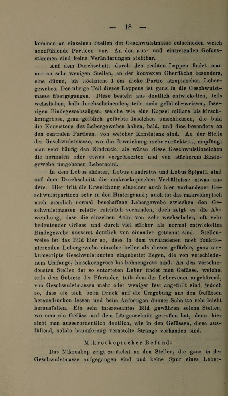 kommen an einzelnen Stellen der Gescliwulstmasse entschieden weich anzufühlende Partieen vor. An den aus- und eintretenden Gefäss- stämmen sind keine Veränderungen sichtbar. Auf dem Durchschnitt durch den rechten Lappen findet man nur an sehr wenigen Stellen, an der konvexen Oberfläche besonders, eine dünne, bis höchstens 1 cm dicke Partie atrophischen Leber¬ gewebes. Der übrige Teil dieses Lappens ist ganz in die Geschwulst¬ masse übergegangen. Diese besteht aus deutlich entwickelten, teils weissliehen, halb durchscheinenden, teils mehr gelblich-weissen, fase¬ rigen Bindegewebszügen, welche wie eine Kapsel miliare bis kirsch¬ kerngrosse, grau-gelblich gefärbte Inselchen umschliessen, die bald die Konsistenz des Lebergewebes haben, bald, und dies besonders an den centralen Partieen, von weicher Konsistenz sind. An der Stelle der Geschwulstmasse, wo die Erweichung mehr zurücktritt, empfängt man sehr häufig den Eindruck, als wären diese Gescliwulstinselchen die normalen oder etwas vergrösserten und von stärkerem Binde¬ gewebe umgebenen Leberacini. In dem Lobus sinister, Lobus quadratus und Lobus Spigelii sind auf dem Durchschnitt die makroskopischen Verhältnisse etwas an¬ dere. Hier tritt die Erweichung einzelner auch hier vorhandener Ge- schwulstpartieen sehr in den Hintergrund; auch ist das makroskopisch noch ziemlich normal beschaffene Lebergewebe zwischen den Ge¬ schwulstmassen relativ reichlich vorhanden, doch zeigt es die Ab¬ weichung, dass die einzelnen Acini von sehr wechselnder, oft sehr bedeutender Grösse und durch viel stärker als normal entwickeltes Bindegewebe äusserst deutlich von einander getrennt sind. Stellen¬ weise ist das Bild hier so, dass in dem vorhandenen noch funktio¬ nierenden Lebergewebe einzelne heller als dieses gefärbte, ganz cir- kumscripte Geschwulstknoten eingebettet liegen, die von verschiede¬ nem Umfange, hirsekorngross bis bohnengross sind. An den verschie¬ densten Stellen der so entarteten Leber findet man Gefässe, welche, teils dem Gebiete der Pfortader, teils dem der Lebervenen angehörend, von Geschwulstmassen mehr oder weniger fest angefüllt sind, jedoch so, dass sie sich beim Druck auf die Umgebung aus den Gefässen herausdrücken lassen und beim Anfertigen dünner Schnitte sehr leicht herausfallen. Ein sehr interessantes Bild gewähren solche Stellen, wo man ein Gefäss auf dem Längenschnitt getroffen hat, denn hier sieht man ausserordentlich deutlich, wie in den Gefässen, diese aus¬ füllend, solide baumförmig verästelte Stränge vorhanden sind. Mikroskopischer Befund: Das Mikroskop zeigt zunächst an den Stellen, die ganz in der Geschwulstmasse aufgegangen sind und keine Spur eines Leber-