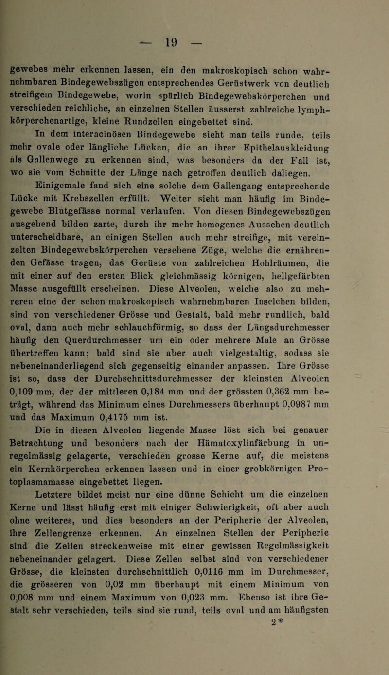 gewebes mehr erkennen lassen, ein den makroskopisch schon wahr¬ nehmbaren Bindegewebszügen entsprechendes Gerüstwerk von deutlich streifigem Bindegewebe, worin spärlich Bindegewebskörperchen und verschieden reichliche, an einzelnen Stellen äusserst, zahlreiche lymph- körperchenartige, kleine Rundzellen eingebettet sind. In dem interacinösen Bindegewebe sieht man teils runde, teils mehr ovale oder längliche Lücken, die an ihrer Epithelauskleidung als Gallenwege zu erkennen sind, was besonders da der Fall ist, wo sie vom Schnitte der Länge nach getroffen deutlich daliegen. Einigemale fand sich eine solche dem Gallengang entsprechende Lücke mit Krebszellen erfüllt. Weiter sieht man häufig im Binde¬ gewebe Blutgefässe normal verlaufen. Von diesen Bindegewebszügen ausgehend bilden zarte, durch ihr mcihr homogenes Aussehen deutlich unterscheidbare, an einigen Stellen auch mehr streifige, mit verein¬ zelten Bindegewebskörperchen versehene Züge, welche die ernähren¬ den Gefässe tragen, das Gerüste von zahlreichen Hohlräumen, die mit einer auf den ersten Blick gleichmässig körnigen, hellgefärbten Masse ausgefüllt erscheinen. Diese Alveolen, welche also zu meh¬ reren eine der schon makroskopisch wahrnehmbaren Inselchen bilden, sind von verschiedener Grösse und Gestalt, bald mehr rundlich, bald oval, dann auch mehr schlauchförmig, so dass der Längsdurchmesser häufig den Querdurchmesser um ein oder mehrere Male an Grösse übertreffen kann; bald sind sie aber auch vielgestaltig, sodass sie nebeneinanderliegend sich gegenseitig einander anpassen. Ihre Grösse ist so, dass der Durchschnittsdurchmesser der kleinsten Alveolen 0,109 mm, der der mittleren 0,184 mm und der grössten 0,362 mm be¬ trägt, während das Minimum eines Durchmessers überhaupt 0,0987 mm und das Maximum 0,4175 mm ist. Die in diesen Alveolen liegende Masse löst sich bei genauer Betrachtung und besonders nach der Hämatoxylinfärbung in un¬ regelmässig gelagerte, verschieden grosse Kerne auf, die meistens ein Kernkörperchen erkennen lassen und in einer grobkörnigen Pro¬ toplasmamasse eingebettet liegen. Letztere bildet meist nur eine dünne Schicht um die einzelnen Kerne und lässt häufig erst mit einiger Schwierigkeit, oft aber auch ohne weiteres, und dies besonders an der Peripherie der Alveolen, ihre Zellengrenze erkennen. An einzelnen Stellen der Peripherie sind die Zellen streckenweise mit einer gewissen Regelmässigkeit nebeneinander gelagert. Diese Zellen selbst sind von verschiedener Grösse, die kleinsten durchschnittlich 0,0116 mm im Durchmesser, die grösseren von 0,02 mm überhaupt mit einem Minimum von 0,008 mm und einem Maximum von 0,023 mm. Ebenso ist ihre Ge¬ stalt sehr verschieden, teils sind sie rund, teils oval und am häufigsten 2 *