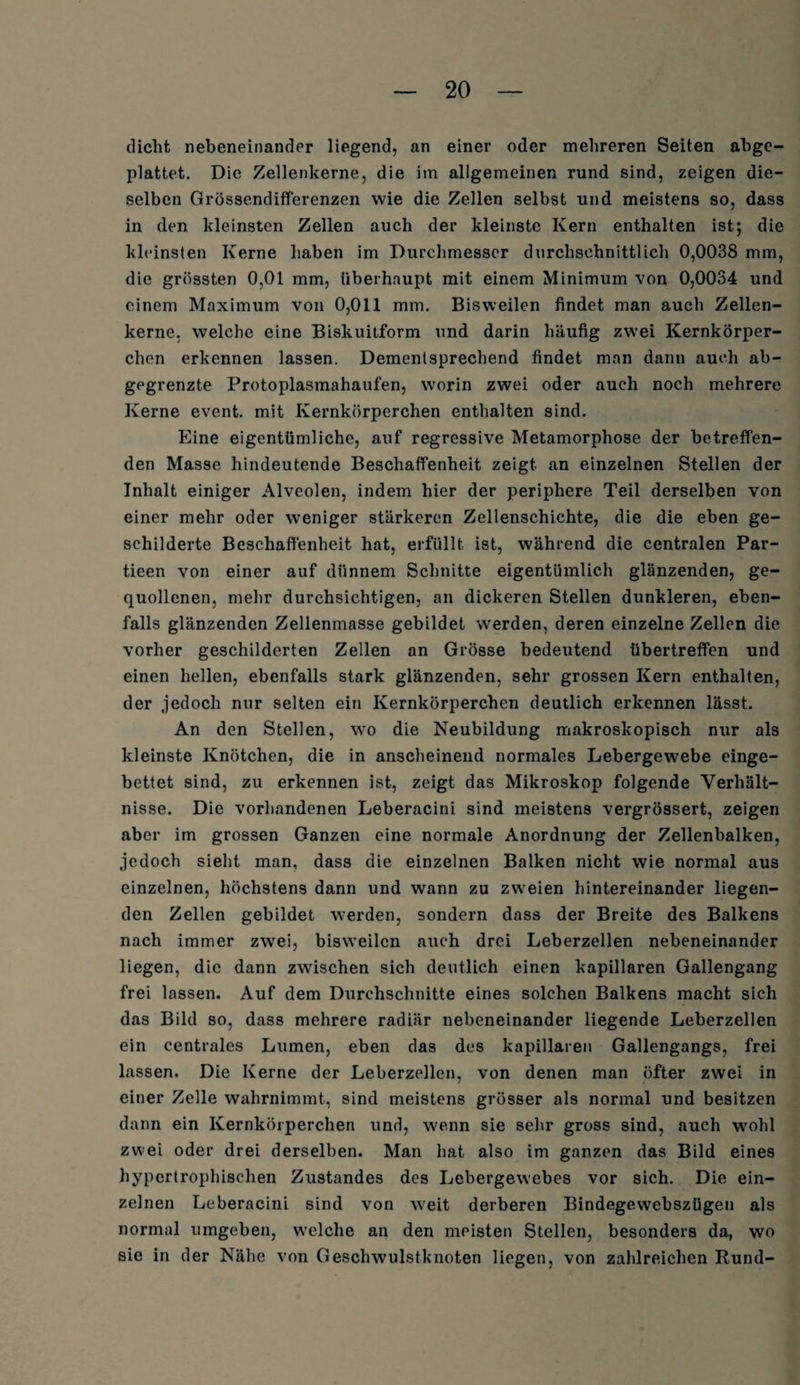 dicht nebeneinander liegend, an einer oder mehreren Seiten abge¬ plattet. Die Zellenkerne, die im allgemeinen rund sind, zeigen die¬ selben Grössendifferenzen wie die Zellen selbst und meistens so, dass in den kleinsten Zellen auch der kleinste Kern enthalten ist; die kleinsten Kerne haben im Durchmesser durchschnittlich 0,0038 mm, die grössten 0,01 mm, überhaupt mit einem Minimum von 0,0034 und einem Maximum von 0,011 mm. Bisweilen findet man auch Zellen¬ kerne, welche eine Biskuitform und darin häufig zwei Kernkörper¬ chen erkennen lassen. Dementsprechend findet man dann auch ab¬ gegrenzte Protoplasmahaufen, worin zwei oder auch noch mehrere Kerne event. mit Kernkörperchen enthalten sind. Eine eigentümliche, auf regressive Metamorphose der betreffen¬ den Masse hindeutende Beschaffenheit zeigt an einzelnen Stellen der Inhalt einiger Alveolen, indem hier der periphere Teil derselben von einer mehr oder weniger stärkeren Zellenschichte, die die eben ge¬ schilderte Beschaffenheit hat, erfüllt ist, während die centralen Par- tieen von einer auf dünnem Schnitte eigentümlich glänzenden, ge¬ quollenen, mehr durchsichtigen, an dickeren Stellen dunkleren, eben¬ falls glänzenden Zellenmasse gebildet werden, deren einzelne Zellen die vorher geschilderten Zellen an Grösse bedeutend übertreffen und einen hellen, ebenfalls stark glänzenden, sehr grossen Kern enthalten, der jedoch nur selten ein Kernkörperchen deutlich erkennen lässt. An den Stellen, wo die Neubildung makroskopisch nur als kleinste Knötchen, die in anscheinend normales Lebergewebe einge¬ bettet sind, zu erkennen ist, zeigt das Mikroskop folgende Verhält¬ nisse. Die vorhandenen Leberacini sind meistens vergrössert, zeigen aber im grossen Ganzen eine normale Anordnung der Zellenbalken, jedoch sieht man, dass die einzelnen Balken nicht wie normal aus einzelnen, höchstens dann und wann zu zweien hintereinander liegen¬ den Zellen gebildet werden, sondern dass der Breite des Balkens nach immer zwei, bisweilen auch drei Leberzellen nebeneinander liegen, die dann zwischen sich deutlich einen kapillaren Gallengang frei lassen. Auf dem Durchschnitte eines solchen Balkens macht sich das Bild so, dass mehrere radiär nebeneinander liegende Leberzellen ein centrales Lumen, eben das des kapillaren Gallengangs, frei lassen. Die Kerne der Leberzellen, von denen man öfter zwei in einer Zelle wahrnimmt, sind meistens grösser als normal und besitzen dann ein Kernkörperchen und, wenn sie sehr gross sind, auch wohl zwei oder drei derselben. Man hat also im ganzen das Bild eines hypertrophischen Zustandes des Lebergewebes vor sich. Die ein¬ zelnen Leberacini sind von weit derberen Bindegewebszügen als normal umgeben, welche an den meisten Stellen, besonders da, wo sie in der Nähe von Geschwulstknoten liegen, von zahlreichen Rund-