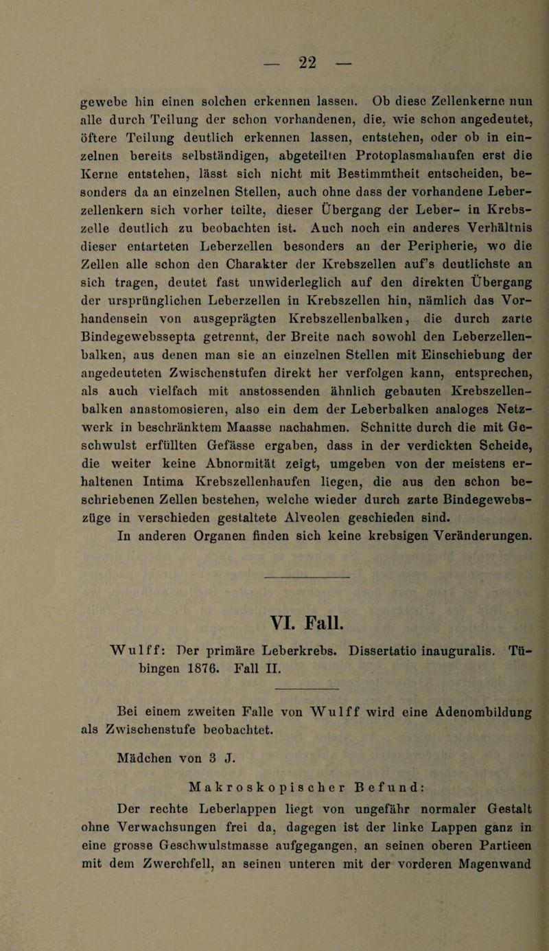 gevvcbc bin einen solchen erkennen lassen. Ob diese Zellenkerne nun alle durch Teilung der schon vorhandenen, die, wie schon angedeutet, öftere Teilung deutlich erkennen lassen, entstehen, oder ob in ein¬ zelnen bereits selbständigen, abgeteilten Protoplasmahaufen erst die Kerne entstehen, lässt sich nicht mit Bestimmtheit entscheiden, be¬ sonders da an einzelnen Stellen, auch ohne dass der vorhandene Leber¬ zellenkern sich vorher teilte, dieser Übergang der Leber- in Krebs¬ zelle deutlich zu beobachten ist. Auch noch ein anderes Verhältnis dieser entarteten Leberzellen besonders an der Peripherie, wo die Zellen alle schon den Charakter der Krebszellen auf’s deutlichste an sich tragen, deutet fast unwiderleglich auf den direkten Übergang der ursprünglichen Leberzellen in Krebszellen hin, nämlich das Vor¬ handensein von ausgeprägten Krebszellenbalken, die durch zarte Bindegewebssepta getrennt, der Breite nach sowohl den Leberzellen¬ balken, aus denen man sie an einzelnen Stellen mit Einschiebung der angedeuteten Zwischenstufen direkt her verfolgen kann, entsprechen, als auch vielfach mit anstossenden ähnlich gebauten Krebszellen¬ balken anastomosieren, also ein dem der Leberbalken analoges Netz¬ werk in beschränktem Maasse nachahmen. Schnitte durch die mit Ge¬ schwulst erfüllten Gefässe ergaben, dass in der verdickten Scheide, die weiter keine Abnormität zeigt, umgeben von der meistens er¬ haltenen Intima Krebszellenhaufen liegen, die aus den schon be¬ schriebenen Zellen bestehen, welche wieder durch zarte Bindegewebs- züge in verschieden gestaltete Alveolen geschieden sind. In anderen Organen finden sich keine krebsigen Veränderungen. VI. Fall. Wulff: Der primäre Leberkrebs. Dissertatio inauguralis. Tü¬ bingen 1876. Fall II. Bei einem zweiten Falle von Wulff wird eine Adenombildung als Zwischenstufe beobachtet. Mädchen von 3 J. Makroskopischer Befund: Der rechte Leberlappen liegt von ungefähr normaler Gestalt ohne Verwachsungen frei da, dagegen ist der linke Lappen ganz in eine grosse Geschwulstmasse aufgegangen, an seinen oberen Partieen mit dem Zwerchfell, an seinen unteren mit der vorderen Magenwand