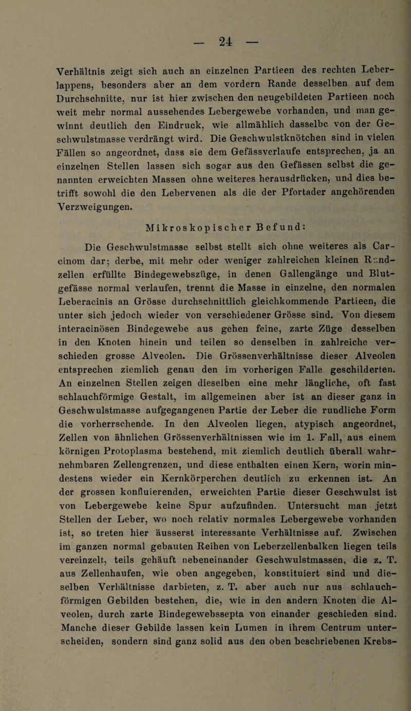 Verhältnis zeigt sich auch an einzelnen Partieen des rechten Leber¬ lappens, besonders aber an dem vordem Rande desselben auf dem Durchschnitte, nur ist hier zwischen den neugebildeten Partieen noch weit mehr normal aussehendes Lebergewebe vorhanden, und man ge¬ winnt deutlich den Eindruck, wie allmählich dasselbe von der Ge¬ schwulstmasse verdrängt wird. Die Geschwulstknötchen sind in vielen Fällen so angeordnet, dass sie dem Gefässverlaufe entsprechen, ja an einzelnen Stellen lassen sich sogar aus den Gefässen selbst die ge¬ nannten erweichten Massen ohne weiteres herausdrücken, und dies be¬ trifft sowohl die den Lebervenen als die der Pfortader angehörenden Verzweigungen. Mikroskopischer Befund: Die Geschwulstmasse selbst stellt sich ohne weiteres als Car- cinom dar; derbe, mit mehr oder weniger zahlreichen kleinen R'.'.nd- zellen erfüllte Bindegewebszüge, in denen Gallengänge und Blut¬ gefässe normal verlaufen, trennt die Masse in einzelne, den normalen Leberacinis an Grösse durchschnittlich gleichkommende Partieen, die unter sich jedoch wieder von verschiedener Grösse sind. Von diesem interacinösen Bindegewebe aus gehen feine, zarte Züge desselben in den Knoten hinein und teilen so denselben in zahlreiche ver¬ schieden grosse Alveolen. Die Grössenverhältnisse dieser Alveolen entsprechen ziemlich genau den im vorherigen Falle geschilderten. An einzelnen Stellen zeigen dieselben eine mehr längliche, oft fast schlauchförmige Gestalt, im allgemeinen aber ist an dieser ganz in Geschwulstmasse aufgegangenen Partie der Leber die rundliche Form die vorherrschende. In den Alveolen liegen, atypisch angeordnet, Zellen von ähnlichen Grössenverhältnissen wie im 1. Fall, aus einem körnigen Protoplasma bestehend, mit ziemlich deutlich überall wahr¬ nehmbaren Zellengrenzen, und diese enthalten einen Kern, worin min¬ destens wieder ein Kernkörperchen deutlich zu erkennen ist. An der grossen kontierenden, erweichten Partie dieser Geschwulst ist von Lebergewebe keine Spur aufzufinden. Untersucht man jetzt Stellen der Leber, wo noch relativ normales Lebergewebe vorhanden ist, so treten hier äusserst interessante Verhältnisse auf. Zwischen im ganzen normal gebauten Reihen von Leberzellenbalken liegen teils vereinzelt, teils gehäuft nebeneinander Geschwulstmassen, die z. T. aus Zellenhaufen, wie oben angegeben, konstituiert sind und die¬ selben Verhältnisse darbieten, z. T. aber auch nur aus schlauch¬ förmigen Gebilden bestehen, die, wie in den andern Knoten die Al¬ veolen, durch zarte Bindegewebssepta von einander geschieden sind. Manche dieser Gebilde lassen kein Lumen in ihrem Centrum unter¬ scheiden, sondern sind ganz solid aus den oben beschriebenen Krebs-