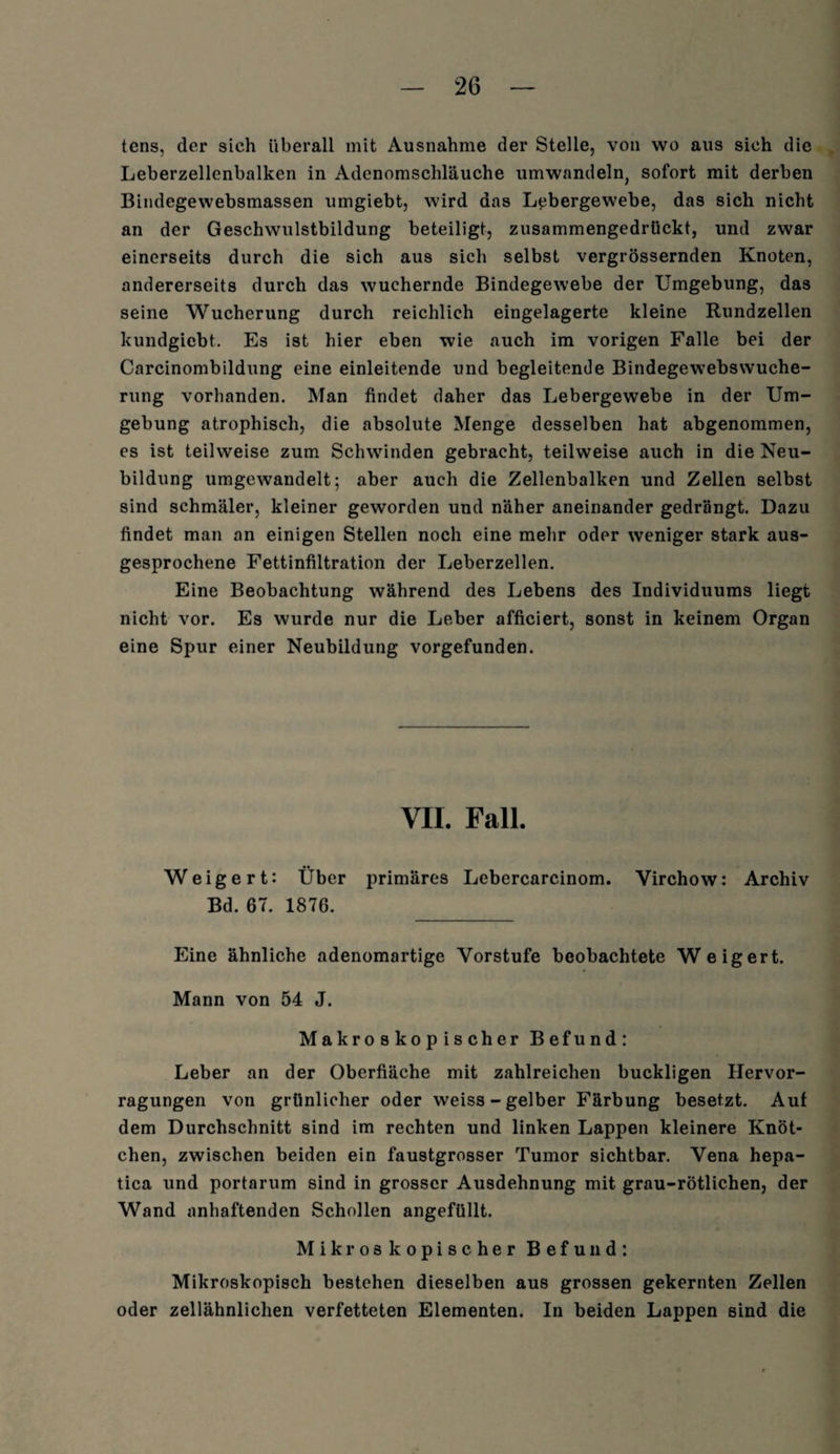 tcns, der sich überall mit Ausnahme der Stelle, von wo aus sieh die Leberzellenbalkcn in Adenomschläuche umwandeln, sofort mit derben Bindegewebsmassen umgiebt, wird das Lebergewebe, das sich nicht an der Geschwulstbildung beteiligt, zusammengedrückt, und zwar einerseits durch die sich aus sich selbst vergrössernden Knoten, andererseits durch das wuchernde Bindegewebe der Umgebung, das seine Wucherung durch reichlich eingelagerte kleine Rundzellen kundgiebt. Es ist hier eben wie auch im vorigen Falle bei der Carcinombildung eine einleitende und begleitende Bindegewebswuche¬ rung vorhanden. Man findet daher das Lebergewebe in der Um¬ gebung atrophisch, die absolute Menge desselben hat abgenommen, es ist teilweise zum Schwinden gebracht, teilweise auch in die Neu¬ bildung umgewandelt; aber auch die Zellenbalken und Zellen selbst sind schmäler, kleiner geworden und näher aneinander gedrängt. Dazu findet man an einigen Stellen noch eine mehr oder weniger stark aus¬ gesprochene Fettinfiltration der Leberzellen. Eine Beobachtung während des Lebens des Individuums liegt nicht vor. Es wurde nur die Leber afficiert, sonst in keinem Organ eine Spur einer Neubildung vorgefunden. VIL Fall. Weigert: Über primäres Lebercarcinom. Yirchow: Archiv Bd. 67. 1876. _ Eine ähnliche adenomartige Vorstufe beobachtete Weigert. Mann von 54 J. Makroskopischer Befund: Leber an der Oberfläche mit zahlreichen buckligen Hervor- ragungen von grünlicher oder weiss - gelber Färbung besetzt. Auf dem Durchschnitt sind im rechten und linken Lappen kleinere Knöt¬ chen, zwischen beiden ein faustgrosser Tumor sichtbar. Vena hepa- tica und portarum sind in grosser Ausdehnung mit grau-rötlichen, der Wand anhaftenden Schollen angefüllt. Mikroskopischer Befund: Mikroskopisch bestehen dieselben aus grossen gekernten Zellen oder zellähnlichen verfetteten Elementen. In beiden Lappen sind die