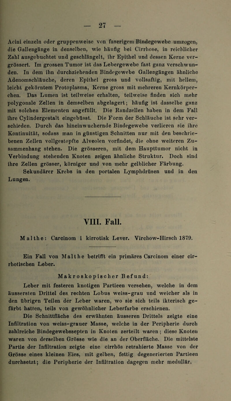 Aeini einzeln oder gruppenweise von faserigem Bindegewebe umzogen, die Gallengänge in denselben, wie häufig bei Cirrhose, in reichlicher Zahl ausgebuchtet und geschlängelt, ihr Epithel und dessen Kerne ver- grössert. Im grossen Tumor ist das Lebergewebe fast ganz verschwun¬ den. In dem ihn durchziehenden Bindegewebe Gallengängen ähnliche Adenomschläuche, deren Epithel gross und vollsaftig, mit hellem, leicht gekörntem Protoplasma, Kerne gross mit mehreren Kernkörper¬ chen. Das Lumen ist teilweise erhalten, teilweise finden sich mehr polygonale Zellen in demselben abgelagert; häufig ist dasselbe ganz mit solchen Elementen angefüllt. Die Randzellen haben in dem Fall ihre Cylindergestalt eingebüsst. Die Form der Schläuche ist sehr ver¬ schieden. Durch das hineinwuchernde Bindegewebe verlieren sie ihre Kontinuität, sodass man in günstigen Schnitten nur mit den beschrie¬ benen Zellen vollgestopfte Alveolen vorfindet, die ohne weiteren Zu¬ sammenhang stehen. Die grösseren, mit dem Haupttumor nicht in Verbindung stehenden Knoten zeigen ähnliche Struktur. Doch sind ihre Zellen grösser, körniger und von mehr gelblicher Färbung. Sekundärer Krebs in den portalen Lymphdrüsen und in den Lungen. VIII. Fall. Malthe: Carcinom i kirrotisk Lever. Virchow-Hirsch 1879. Ein Fall von Malthe betrifft ein primäres Carcinom einer cir- rhotischen Leber. Makroskopischer Befund: Leber mit festeren knotigen Partieen versehen, welche in dem äussersten Drittel des rechten Lobus weiss-grau und weicher als in den übrigen Teilen der Leber waren, wo sie sich teils ikterisch ge¬ färbt hatten, teils von gewöhnlicher Leberfarbe erschienen. Die Schnittfläche des erwähnten äusseren Drittels zeigte eine Infiltration von weiss-grauer Masse, welche in der Peripherie durch zahlreiche Bindegewebssepten in Knoten zerteilt waren; diese Knoten waren von derselben Grösse wie die an der Oberfläche. Die mittelste Partie der Infiltration zeigte eine cirrhös retrahierte Masse von der Grösse eines kleinen Eies, mit gelben, fettig degenerierten Partieen durchsetzt; die Peripherie der Infiltration dagegen mehr medullär.