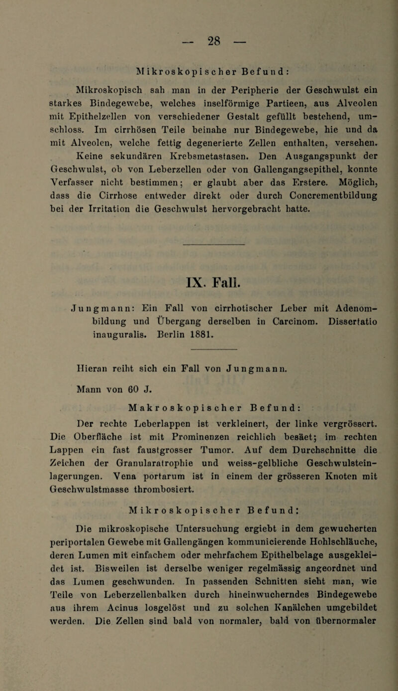 Mikroskopischer Befund: Mikroskopisch sah man in der Peripherie der Geschwulst ein starkes Bindegewebe, welches inselförmige Partieen, aus Alveolen mit Epithelzellen von verschiedener Gestalt gefüllt bestehend, um¬ schloss. Im cirrhösen Teile beinahe nur Bindegewebe, hie und da mit Alveolen, welche fettig degenerierte Zellen enthalten, versehen. Keine sekundären Krebsmetastasen. Den Ausgangspunkt der Geschwulst, ob von Leberzellen oder von Gallengangsepithel, konnte Verfasser nicht bestimmen; er glaubt aber das Erstere. Möglich, dass die Cirrhose entweder direkt oder durch Concrementbildung bei der Irritation die Geschwulst hervorgebracht hatte. IX. Fall Jung mann: Ein Fall von cirrhotischer Leber mit Adenom¬ bildung und Übergang derselben in Carcinom. Dissertatio inauguralis. Berlin 1881. Hieran reiht sich ein Fall von Jungmann. Mann von 60 J. Makroskopischer Befund: Der rechte Leberlappen ist verkleinert, der linke vergrösscrt. Die Oberfläche ist mit Prominenzen reichlich besäet; im rechten Lappen ein fast faustgrosser Tumor. Auf dem Durchschnitte die Zeichen der Granularatrophie und weiss-gelbliche Geschwulstein¬ lagerungen. Vena portarum ist in einem der grösseren Knoten mit Geschwulstmasse thrombosiert. Mikroskopischer Befund: Die mikroskopische Untersuchung ergiebt in dem gewucherten periportalen Gewebe mit Gallengängen kommunicierende Hohlschläuche, deren Lumen mit einfachem oder mehrfachem Epithelbelage ausgeklei¬ det ist. Bisweilen ist derselbe weniger regelmässig angeordnet und das Lumen geschwunden. In passenden Schnitten sieht man, wie Teile von Leberzellenbalken durch hineinwucherndes Bindegewebe aus ihrem Acinus losgelöst und zu solchen Kanälchen umgebildet werden. Die Zellen sind bald von normaler, bald von tibernormaler