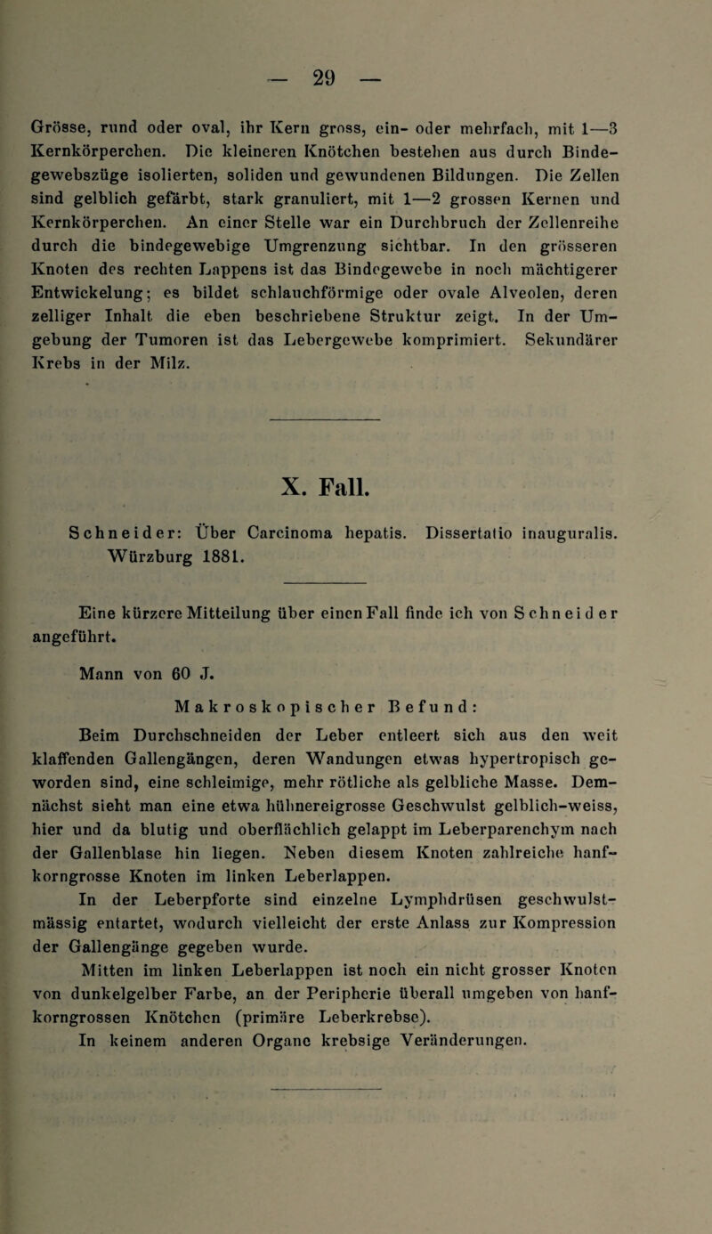 Grösse, rund oder oval, ihr Kern gross, ein- oder mehrfach, mit 1—3 Kernkörperchen. Die kleineren Knötchen bestehen aus durch Binde- gewebszüge isolierten, soliden und gewundenen Bildungen. Die Zellen sind gelblich gefärbt, stark granuliert, mit 1—2 grossen Kernen und Kernkörperchen. An einer Stelle war ein Durchbruch der Zcllenreihe durch die bindegewebige Umgrenzung sichtbar. In den grösseren Knoten des rechten Lappens ist das Bindegewebe in noch mächtigerer Entwickelung; es bildet schlauchförmige oder ovale Alveolen, deren zelliger Inhalt die eben beschriebene Struktur zeigt. In der Um¬ gebung der Tumoren ist das Lebergewebe komprimiert. Sekundärer Krebs in der Milz. X. Fall. Schneider: Über Carcinoma hepatis. Dissertatio inauguralis. Würzburg 188L. Eine kürzere Mitteilung über einen Fall finde ich von Schneider angeführt. Mann von 60 J. Makroskopischer Befund: Beim Durchschneiden der Leber entleert sich aus den weit klaffenden Gallengängen, deren Wandungen etwas hypertropisch ge¬ worden sind, eine schleimige, mehr rötliche als gelbliche Masse. Dem¬ nächst sieht man eine etwa hühnereigrosse Geschwulst gelblich-weiss, hier und da blutig und oberflächlich gelappt im Leberparenchym nach der Gallenblase hin liegen. Neben diesem Knoten zahlreiche hanf¬ korngrosse Knoten im linken Leberlappen. In der Leberpforte sind einzelne Lymphdrüsen geschwulst- mässig entartet, wodurch vielleicht der erste Anlass zur Kompression der Gallengänge gegeben wurde. Mitten im linken Leberlappen ist noch ein nicht grosser Knoten von dunkelgelber Farbe, an der Peripherie überall umgeben von hanf¬ korngrossen Knötchen (primäre Leberkrebse). In keinem anderen Organe krebsige Veränderungen.