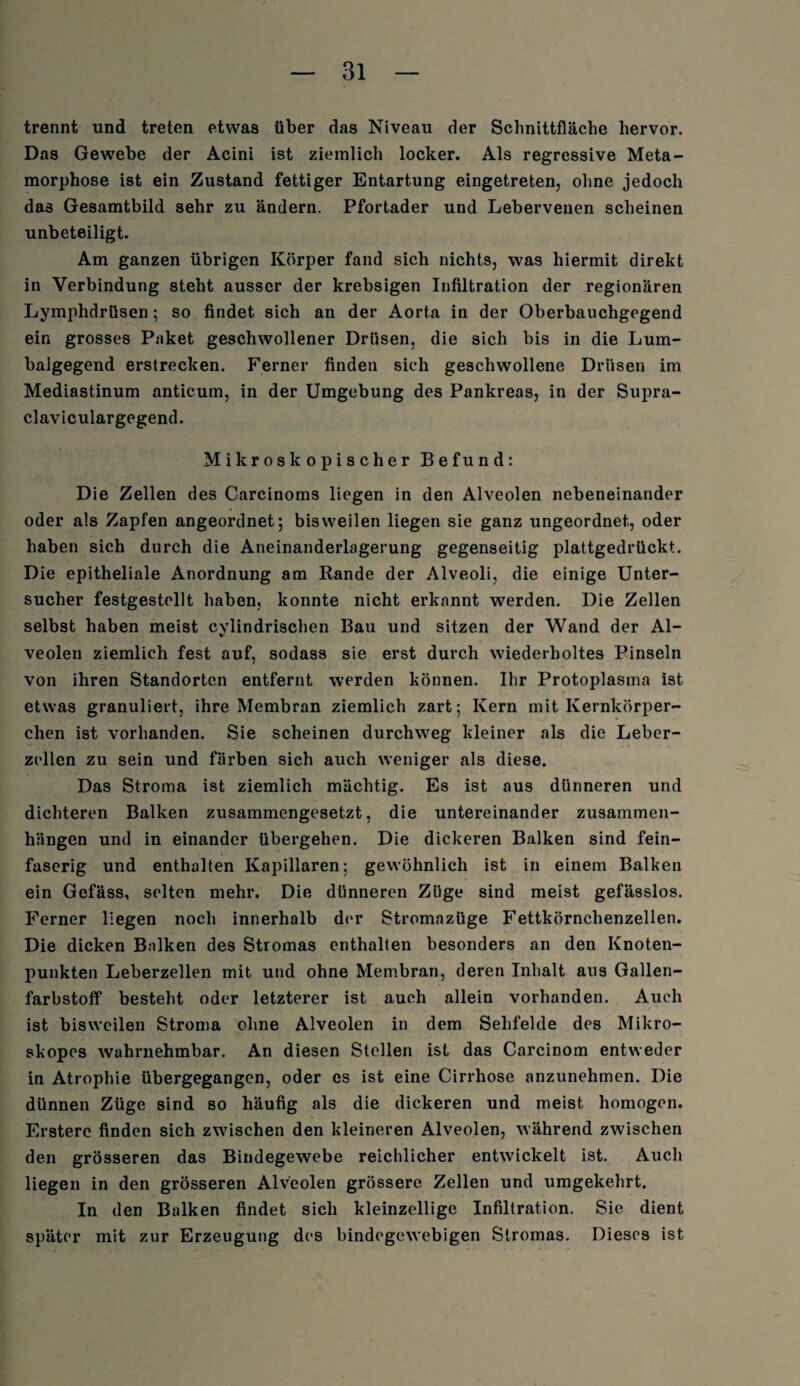 trennt und treten etwas über das Niveau der Schnittfläche hervor. Das Gewebe der Acini ist ziemlich locker. Als regressive Meta¬ morphose ist ein Zustand fettiger Entartung eingetreten, ohne jedoch das Gesamtbild sehr zu ändern. Pfortader und Lebervenen scheinen unbeteiligt. Am ganzen übrigen Körper fand sich nichts, was hiermit direkt in Verbindung steht ausser der krebsigen Infiltration der regionären Lymphdrüsen; so findet sich an der Aorta in der Oberbauchgegend ein grosses Paket geschwollener Drüsen, die sich bis in die Lum¬ balgegend erstrecken. Ferner finden sich geschwollene Drüsen im Mediastinum anticum, in der Umgebung des Pankreas, in der Supra- claviculargegend. Mikroskopischer Befund: Die Zellen des Carcinoms liegen in den Alveolen nebeneinander oder als Zapfen angeordnet; bisweilen liegen sie ganz ungeordnet, oder haben sich durch die Aneinanderlagerung gegenseitig plattgedrückt. Die epitheliale Anordnung am Rande der Alveoli, die einige Unter¬ sucher festgestollt haben, konnte nicht erkannt werden. Die Zellen selbst haben meist cylindrischen Bau und sitzen der Wand der Al¬ veolen ziemlich fest auf, sodass sie erst durch wiederholtes Pinseln von ihren Standorten entfernt werden können. Ihr Protoplasma ist etwas granuliert, ihre Membran ziemlich zart; Kern mit Kernkörper¬ chen ist vorhanden. Sie scheinen durchweg kleiner als die Leber¬ zellen zu sein und färben sich auch weniger als diese. Das Stroma ist ziemlich mächtig. Es ist aus dünneren und dichteren Balken zusammengesetzt, die untereinander Zusammen¬ hängen und in einander übergehen. Die dickeren Balken sind fein¬ faserig und enthalten Kapillaren; gewöhnlich ist in einem Balken ein Gefäss, selten mehr. Die dünneren Züge sind meist gefässlos. Ferner liegen noch innerhalb der Stromazüge Fettkörnchenzellen. Die dicken Bnlken des Stromas enthalten besonders an den Knoten¬ punkten Leberzellen mit und ohne Membran, deren Inhalt aus Gallen¬ farbstoff besteht oder letzterer ist auch allein vorhanden. Auch ist bisweilen Stroma ohne Alveolen in dem Sehfelde des Mikro- skopes wahrnehmbar. An diesen Stellen ist das Carcinom entweder in Atrophie übergegangen, oder es ist eine Cirrhose anzunehmen. Die dünnen Züge sind so häufig als die dickeren und meist homogen. Erstere finden sich zwischen den kleineren Alveolen, während zwischen den grösseren das Bindegewebe reichlicher entwickelt ist. Auch liegen in den grösseren Alveolen grössere Zellen und umgekehrt. In den Balken findet sich kleinzellige Infiltration. Sie dient später mit zur Erzeugung des bindegewebigen Stromas. Dieses ist