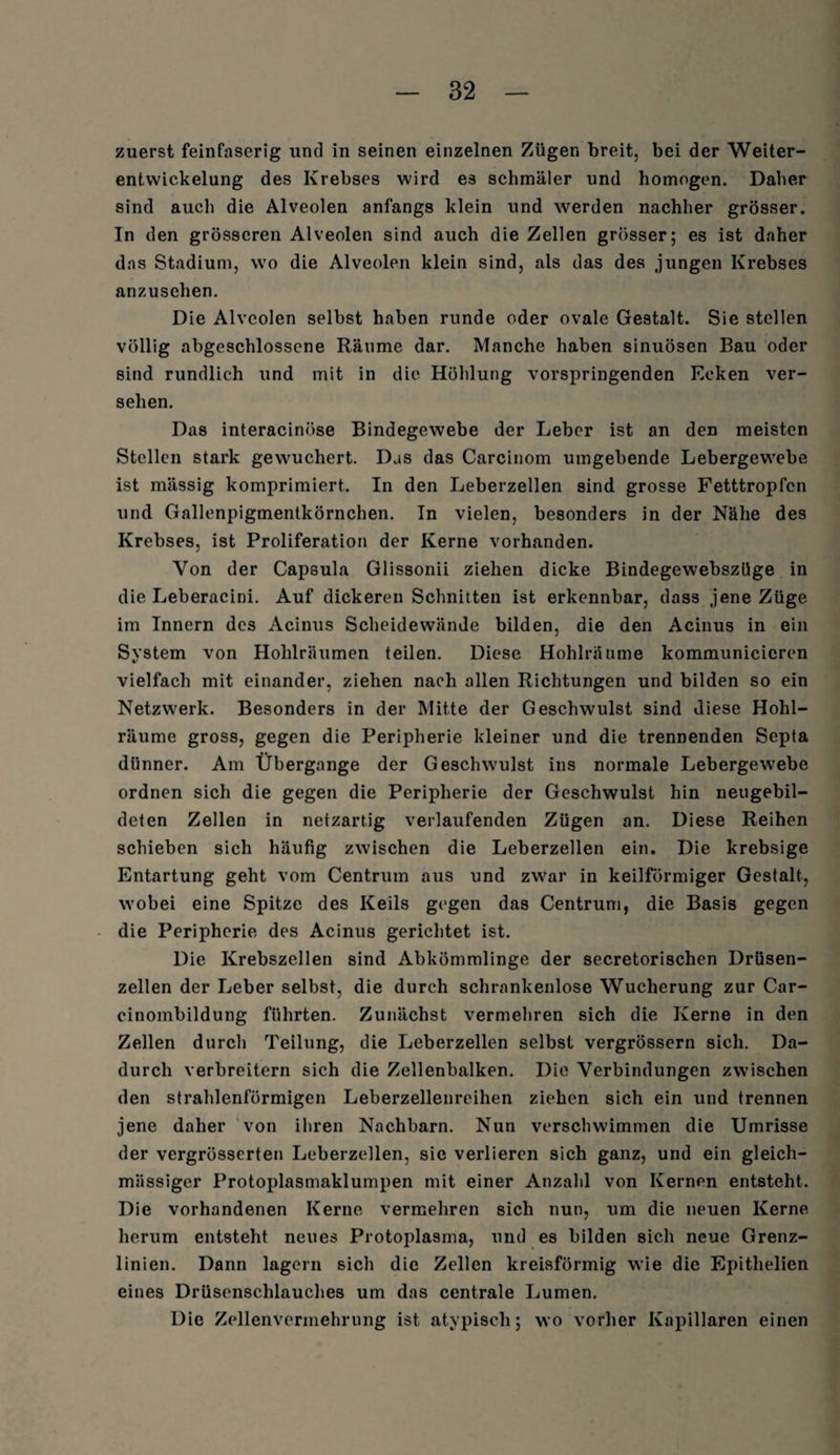 zuerst feinfaserig und in seinen einzelnen Zügen breit, bei der Weiter- entvvickelung des Krebses wird es schmäler und homogen. Daher sind auch die Alveolen anfangs klein und werden nachher grösser. In den grösseren Alveolen sind auch die Zellen grösser; es ist daher das Stadium, wo die Alveolen klein sind, als das des jungen Krebses anzusehen. Die Alveolen selbst haben runde oder ovale Gestalt. Sie stellen völlig abgeschlossene Räume dar. Manche haben sinuösen Bau oder sind rundlich und mit in die Höhlung vorspringenden Ecken ver¬ sehen. Das interacinöse Bindegewebe der Leber ist an den meisten Stellen stark gewuchert. Das das Carcinom umgebende Lebergewebe ist mässig komprimiert. In den Leberzellen sind grosse Fetttropfen und Gallenpigmentkörnchen. In vielen, besonders in der Nähe des Krebses, ist Proliferation der Kerne vorhanden. Von der Capsula Glissonii ziehen dicke Bindegewebszüge in die Leberacini. Auf dickeren Schnitten ist erkennbar, dass jene Züge im Innern des Acinus Scheidewände bilden, die den Acinus in ein System von Hohlräumen teilen. Diese Hohlräume kommunicicren vielfach mit einander, ziehen nach allen Richtungen und bilden so ein Netzwerk. Besonders in der Mitte der Geschwulst sind diese Hohl¬ räume gross, gegen die Peripherie kleiner und die trennenden Septa dünner. Am Übergange der Geschwulst ins normale Lebergewebe ordnen sich die gegen die Peripherie der Geschwulst hin neugebil- deten Zellen in netzartig verlaufenden Zügen an. Diese Reihen schieben sich häufig zwischen die Leberzellen ein. Die krebsige Entartung geht vom Centrum aus und zwar in keilförmiger Gestalt, wobei eine Spitze des Keils gegen das Centrum, die Basis gegen die Peripherie des Acinus gerichtet ist. Die Krebszellen sind Abkömmlinge der secretorischen Drüsen¬ zellen der Leber selbst, die durch schrankenlose Wucherung zur Car- cinombildung führten. Zunächst vermehren sich die Kerne in den Zellen durch Teilung, die Leberzellen selbst vergrössern sich. Da¬ durch verbreitern sich die Zellenbalken. Die Verbindungen zwischen den strahlenförmigen Leberzellenreihen ziehen sich ein und trennen jene daher von ihren Nachbarn. Nun verschwimmen die Umrisse der vergrösserten Leberzellen, sic verlieren sich ganz, und ein gleich- massiger Protoplasmaklumpen mit einer Anzahl von Kernen entsteht. Die vorhandenen Kerne vermehren sich nun, um die neuen Kerne herum entsteht neues Protoplasma, und es bilden sich neue Grenz¬ linien. Dann lagern sich die Zellen kreisförmig wie die Epithelien eines Drüsenschlauches um das centrale Lumen. Die Zellenvermehrung ist atypisch; wo vorher Kapillaren einen