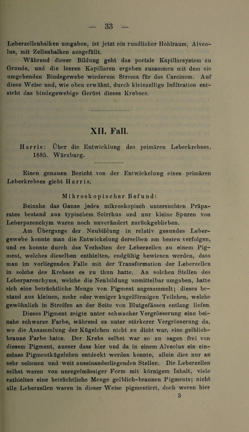 Leberzellenbalken umgaben, ist jetzt ein rundlicher Hohlraum, Alveo- lus, mit Zellenbalken ausgefüllt. Während dieser Bildung geht das portale Kapillarsystem zu Grunde, und die leeren Kapillaren ergeben zusammen mit dem sie umgebenden Bindegewebe wiederum Stroma für das Carcinom. Auf diese Weise und, wie oben erwähnt, durch kleinzellige Infiltration ent¬ steht das bindegewebige Gerüst dieses Krebses. XII. Fall. Harris: Über die Entwicklung des primären Leberkrebses. 1885. Würzburg. Einen genauen Bericht von der Entwickelung eines primären Leberkrebses giebt Harris. Mikroskopischer Befund: Beinahe das Ganze jedes mikroskopisch untersuchten Präpa¬ rates bestand aus typischem Scirrhus und nur kleine Spuren von Leberparenchym waren noch unverändert zurückgeblieben. Am Übergange der Neubildung in relativ gesundes Leber¬ gewebe konnte man die Entwickelung derselben am besten verfolgen, und es konnte durch das Verhalten der Leberzellen zu einem Pig¬ ment, welches dieselben enthielten, endgültig bewiesen werden, dass man im vorliegenden Falle mit der Transformation der Leberzellen in solche des Krebses es zu thun hatte. An solchen Stellen des Leberparenchyms, welche die Neubildung unmittelbar umgaben, hatte sich eine beträchtliche Menge von Pigment angesammelt; dieses be¬ stand aus kleinen, mehr oder weniger kugelförmigen Teilchen, welche gewöhnlich in Streifen an der Seite von Blutgefässen entlang liefen. Dieses Pigment zeigte unter schwacher Vergrösserung eine bei¬ nahe schwarze Farbe, während es unter stärkerer Vergrösserung da, wo die Ansammlung der Kügelchen nicht zu dicht war, eine gelblich¬ braune Farbe hatte. Der Krebs selbst wTar so zu sagen frei von diesem Pigment, ausser dass hier und da in einem Alveolus ein ein¬ zelnes Pigmentkügelchen entdeckt werden konnte, allein dies nur an sehr seltenen und weit auseinanderliegenden Stellen. Die Leberzellen selbst waren von unregelmässiger Form mit körnigem Inhalt, viele enthielten eine beträchtliche Menge gelblich-braunen Pigments; nicht alle Leberzellen w^aren in dieser Weise pigmentiert, doch waren hier 3