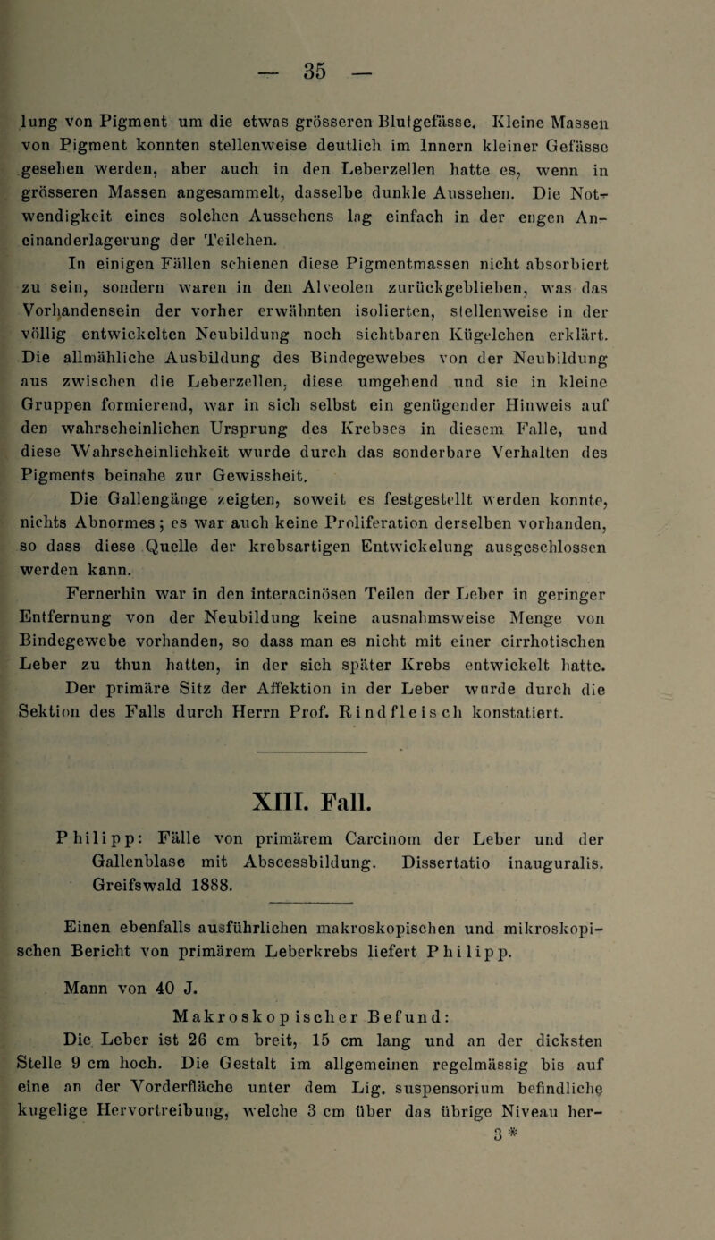 lung von Pigment um die etwas grösseren Blutgefässe. Kleine Massen von Pigment konnten stellenweise deutlich im Innern kleiner Gefässe gesehen werden, aber auch in den Leberzellen hatte es, wenn in grösseren Massen angesammelt, dasselbe dunkle Aussehen. Die Not-*- Wendigkeit eines solchen Aussehens lag einfach in der engen An- cinanderlagerung der Teilchen. In einigen Fällen schienen diese Pigmentmassen nicht absorbiert zu sein, sondern waren in den Alveolen zurückgeblieben, was das Vorhandensein der vorher erwähnten isolierten, stellenweise in der völlig entwickelten Neubildung noch sichtbaren Kügelchen erklärt. Die allmähliche Ausbildung des Bindegewebes von der Neubildung aus zwischen die Leberzellen, diese umgehend und sie in kleine Gruppen formierend, war in sich selbst ein genügender Hinweis auf den wahrscheinlichen Ursprung des Krebses in diesem Falle, und diese Wahrscheinlichkeit wurde durch das sonderbare Verhalten des Pigments beinahe zur Gewissheit. Die Gallengänge zeigten, soweit es festgestellt weiden konnte, nichts Abnormes; es war auch keine Proliferation derselben vorhanden, so dass diese Quelle der krebsartigen Entwickelung ausgeschlossen werden kann. Fernerhin war in den interacinösen Teilen der Leber in geringer Entfernung von der Neubildung keine ausnahmsweise Menge von Bindegewebe vorhanden, so dass man es nicht mit einer cirrhotischen Leber zu thun hatten, in der sich später Krebs entwickelt hatte. Der primäre Sitz der Affektion in der Leber wurde durch die Sektion des Falls durch Herrn Prof. Rindfleisch konstatiert. XIII. Fall. Philipp: Fälle von primärem Carcinom der Leber und der Gallenblase mit Abscessbiklung. Dissertatio inauguralis. Greifswald 1888. Einen ebenfalls ausführlichen makroskopischen und mikroskopi¬ schen Bericht von primärem Leberkrebs liefert Philipp. Mann von 40 J. Makroskopischer Befund: Die Leber ist 26 cm breit, 15 cm lang und an der dicksten Stelle 9 cm hoch. Die Gestalt im allgemeinen regelmässig bis auf eine an der Vorderfläche unter dem Lig. Suspensorium befindliche kugelige Hervortreibung, welche 3 cm über das übrige Niveau her- 3 *