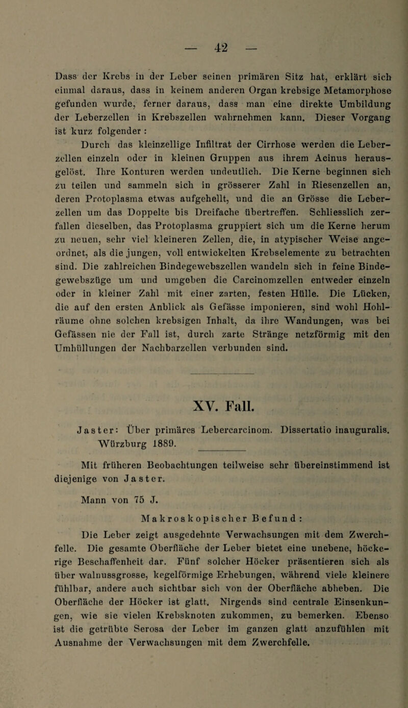 Dass der Krebs in der Leber seinen primären Sitz hat, erklärt sich einmal daraus, dass in keinem anderen Organ krebsige Metamorphose gefunden wurde, ferner daraus, dass man eine direkte Umbildung der Leberzellen in Krebszellen wahrnehmen kann. Dieser Vorgang ist kurz folgender : Durch das kleinzellige Infiltrat der Cirrhose werden die Leber¬ zellen einzeln oder in kleinen Gruppen aus ihrem Acinus heraus¬ gelöst. Ihre Konturen werden undeutlich. Die Kerne beginnen sich zu teilen und sammeln sich in grösserer Zahl in Riesenzellen an, deren Protoplasma etwas aufgehellt, und die an Grösse die Leber¬ zellen um das Doppelte bis Dreifache übertreffen. Schliesslich zer¬ fallen dieselben, das Protoplasma gruppiert sich um die Kerne herum zu neuen, sehr viel kleineren Zellen, die, in atypischer Weise ange¬ ordnet, als die jungen, voll entwickelten Krebselemente zu betrachten sind. Die zahlreichen Bindegewebszellen wandeln sich in feine Binde- gewebszüge um und umgeben die Carcinomzellen entweder einzeln oder in kleiner Zahl mit einer zarten, festen Hülle. Die Lücken, die auf den ersten Anblick als Gelasse imponieren, sind wohl Hohl¬ räume ohne solchen krebsigen Inhalt, da ihre Wandungen, was bei Gefässen nie der Fall ist, durch zarte Stränge netzförmig mit den Umhüllungen der Nachbarzellen verbunden sind. XY. Fall. Jaster: Über primäres Lebercarcinom. Dissertatio inauguralis. Würzburg 1889. Mit früheren Beobachtungen teilweise sehr übereinstimmend ist diejenige von Jaster. Mann von 75 J. Makroskopischer Befund: Die Leber zeigt ausgedehnte Verwachsungen mit dem Zwerch¬ felle. Die gesamte Oberfläche der Leber bietet eine unebene, höcke¬ rige Beschaffenheit dar. Fünf solcher Höcker präsentieren sich als über walnussgrosse, kegelförmige Erhebungen, während viele kleinere fühlbar, andere auch sichtbar sich von der Oberfläche abheben. Die Oberfläche der Höcker ist glatt. Nirgends sind centrale Einsenkun¬ gen, wie sie vielen Krebsknoten zukommen, zu bemerken. Ebenso ist die getrübte Serosa der Leber im ganzen glatt anzufühlen mit Ausnahme der Verwachsungen mit dem Zwerchfelle.