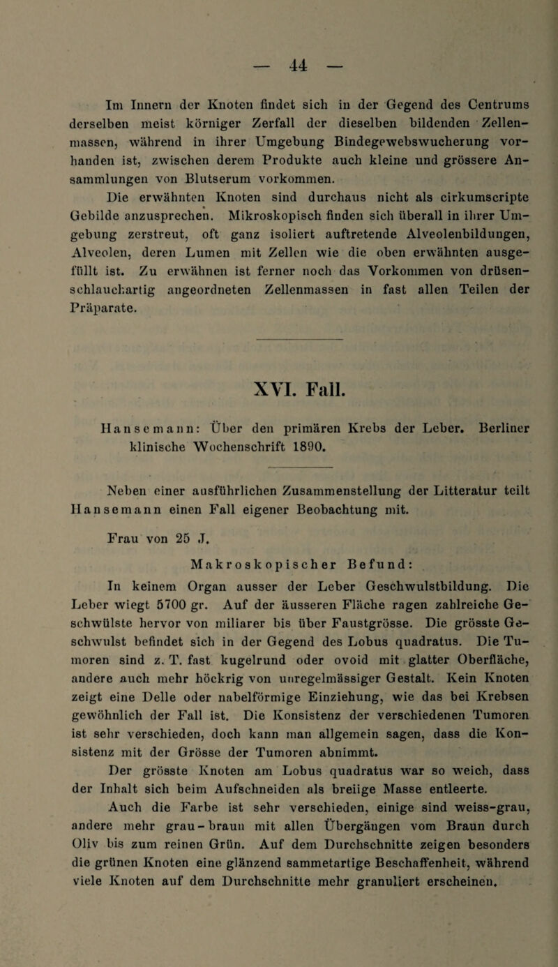 Im Innern der Knoten findet sich in der Gegend des Centrums derselben meist körniger Zerfall der dieselben bildenden Zellen¬ massen, während in ihrer Umgebung Bindegewebswucherung vor¬ handen ist, zwischen derern Produkte auch kleine und grössere An¬ sammlungen von Blutserum Vorkommen. Die erwähnten Knoten sind durchaus nicht als cirkumscripte Gebilde anzusprechen. Mikroskopisch finden sich überall in ihrer Um¬ gebung zerstreut, oft ganz isoliert auftretende Alveolenbildungen, Alveolen, deren Lumen mit Zellen wie die oben erwähnten ausge- füllt ist. Zu erwähnen ist ferner noch das Vorkommen von drüsen¬ schlauchartig angeordneten Zellenmassen in fast allen Teilen der Präparate. XVI. Fall. Hansemann: Über den primären Krebs der Leber. Berliner klinische Wochenschrift 1890. Neben einer ausführlichen Zusammenstellung der Litteratur teilt 11ansemann einen Fall eigener Beobachtung mit. Frau von 25 ,T. Makroskopischer Befund: In keinem Organ ausser der Leber Geschwulstbildung. Die Leber wiegt 5700 gr. Auf der äusseren Fläche ragen zahlreiche Ge¬ schwülste hervor von miliarer bis über Faustgrösse. Die grösste Ge¬ schwulst befindet sich in der Gegend des Lobus quadratus. Die Tu¬ moren sind z. T. fast kugelrund oder ovoid mit glatter Oberfläche, andere auch mehr höckrig von unregelmässiger Gestalt. Kein Knoten zeigt eine Delle oder nabelförmige Einziehung, wie das bei Krebsen gewöhnlich der Fall ist. Die Konsistenz der verschiedenen Tumoren ist sehr verschieden, doch kann man allgemein sagen, dass die Kon¬ sistenz mit der Grösse der Tumoren abnimmt. Der grösste Knoten am Lobus quadratus war so weich, dass der Inhalt sich beim Aufschneiden als breiige Masse entleerte. Auch die Farbe ist sehr verschieden, einige sind weiss-grau, andere mehr grau-braun mit allen Übergängen vom Braun durch Oliv bis zum reinen Grün. Auf dem Durchschnitte zeigen besonders die grünen Knoten eine glänzend sammetartige Beschaffenheit, während viele Knoten auf dem Durchschnitte mehr granuliert erscheinen.