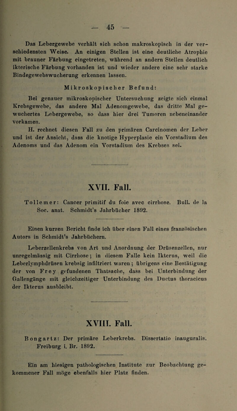 Das Lebergewebe verhält sich schon makroskopisch in der ver¬ schiedensten Weise. An einigen Stellen ist eine deutliche Atrophie mit brauner Färbung eingetreten, während an andern Stellen deutlich ikterische Färbung vorhanden ist und wieder andere eine sehr starke Bindegewebswucherung erkennen lassen. Mikroskopischer Befund: Bei genauer mikroskopischer Untersuchung zeigte sich einmal Krebsgewebe, das andere Mal Adenomgewebe, das dritte Mal ge¬ wuchertes Lebergewebe, so dass hier drei Tumoren nebeneinander vorkamen. H. rechnet diesen Fall zu den primären Carcinomen der Leber und ist der Ansicht, dass die knotige Hyperplasie ein Vorstadium des Adenoms und das Adenom ein Vorstadium des Krebses sei. XVII. Fall. Tollemer: Cancer primitif du foie avec cirrliose. Bull, de la Soc. anat. Schmidt’s Jahrbücher 1892. Einen kurzen Bericht finde ich über einen Fall eines französischen Autors in Schmidt’s Jahrbüchern. Leberzellenkrebs von Art und Anordnung der Drüsenzellen, nur unregelmässig mit Cirrliose; in diesem Falle kein Ikterus, weil die Leberlymphdrüsen krebsig infiltriert waren ; übrigens eine Bestätigung der von Frey gefundenen Thatsaclie, dass bei Unterbindung der Gallengänge mit gleichzeitiger Unterbindung des Ductus tlioracicus der Ikterus ausbleibt. XVIII. Fall. Bongartz: Der primäre Leberkrebs. Dissertatio inauguralis. Freiburg i. Br. 1892. Ein am hiesigen pathologischen Institute zur Beobachtung ge¬ kommener Fall möge ebenfalls hier Platz finden.