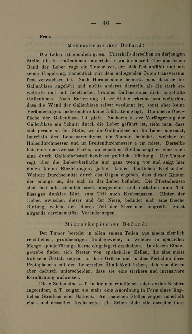 Frau. Makroskopischer Befund: Die Leber ist ziemlich gross. Unterhalb derselben an derjenigen Stelle, die der Gallenblase entspricht, etwa 5 cm weit über den freien Rand der Leber ragt ein Tumor vor, der sich fest anfühlt, und mit seiner Umgebung, namentlich mit dem anliegenden Colon transversum fest verwachsen ist. Nach Herausnahme bemerkt man, dass er der Gallenblase angehört und nichts anderes darstellt als die stark er¬ weiterte und mit facettierten braunen Gallensteinen dicht angefüllte Gallenblase. Nach Entfernung dieser Steine erkennt man weiterhin, dass die Wand der Gallenblase selbst verdünnt ist, sonst aber keine Veränderungen, insbesondere keine Infiltration zeigt. Die innere Ober¬ fläche der Gallenblase ist glatt. Nachdem in der Verlängerung der Gallenblase ein Schnitt durch die Leber geführt ist, sieht man, dass sich gerade an der Stelle, wo die Gallenblase an die Leber angrenzt, innerhalb des Leberparenchyms ein Tumor befindet, welcher im Höhendurchmesser und im Breitendurchmesser 4 cm misst. Derselbe hat eine markweisse Farbe, an einzelnen Stellen zeigt er aber auch eine durch Gallenfarbstoff bewirkte gelbliche Färbung. Der Tumor ragt über die Leberoberfläche nur ganz wenig vor und zeigt hier einige kleine Einziehungen, jedoch keinen deutlichen Krebsnabel. Weitere Durchschnitte durch das Organ ergeben, dass dieser Knoten der einzige ist, der sich in der Leber befindet. Die Pfortaderäste sind fast alle ziemlich stark ausgedehnt und enthalten zum Teil flüssiges dunkles Blut, zum Teil auch Krebsmassen. Hinter der Leber, zwischen dieser und der Niere, befindet sich eine frische Blutung, welche den oberen Teil der Niere noch umgreift. Sonst nirgends carcinomatöse Veränderungen. Mikroskopischer Befund: Der Tumor besteht in allen seinen Teilen aus einem ziemlich reichlichen, grobfaserigen Bindegewebe, in welches in spärlicher Menge spindelförmige Kerne eingclagert erscheinen. In diesem Binde¬ gewebe finden sich Nester von epithelialen Zellen, die eine meist kubische Gestalt zeigen, in ihrer Grösse und in dem Verhalten ihres Protoplasmas mit den Leberzellen Ähnlichkeit haben, sich von diesen aber dadurch unterscheiden, dass sie eine stärkere und intensivere Kernfärbung aufweisen. Diese Zellen sind z. T. in kleinen rundlichen oder ovalen Nestern angeordnet, z. T. zeigen sie mehr eine Anordnung in Form eines läng¬ lichen Streifens oder Balkens. An manchen Stellen zeigen innerhalb eines und desselben Krebsnestes die Zellen nicht alle dasselbe tinc-