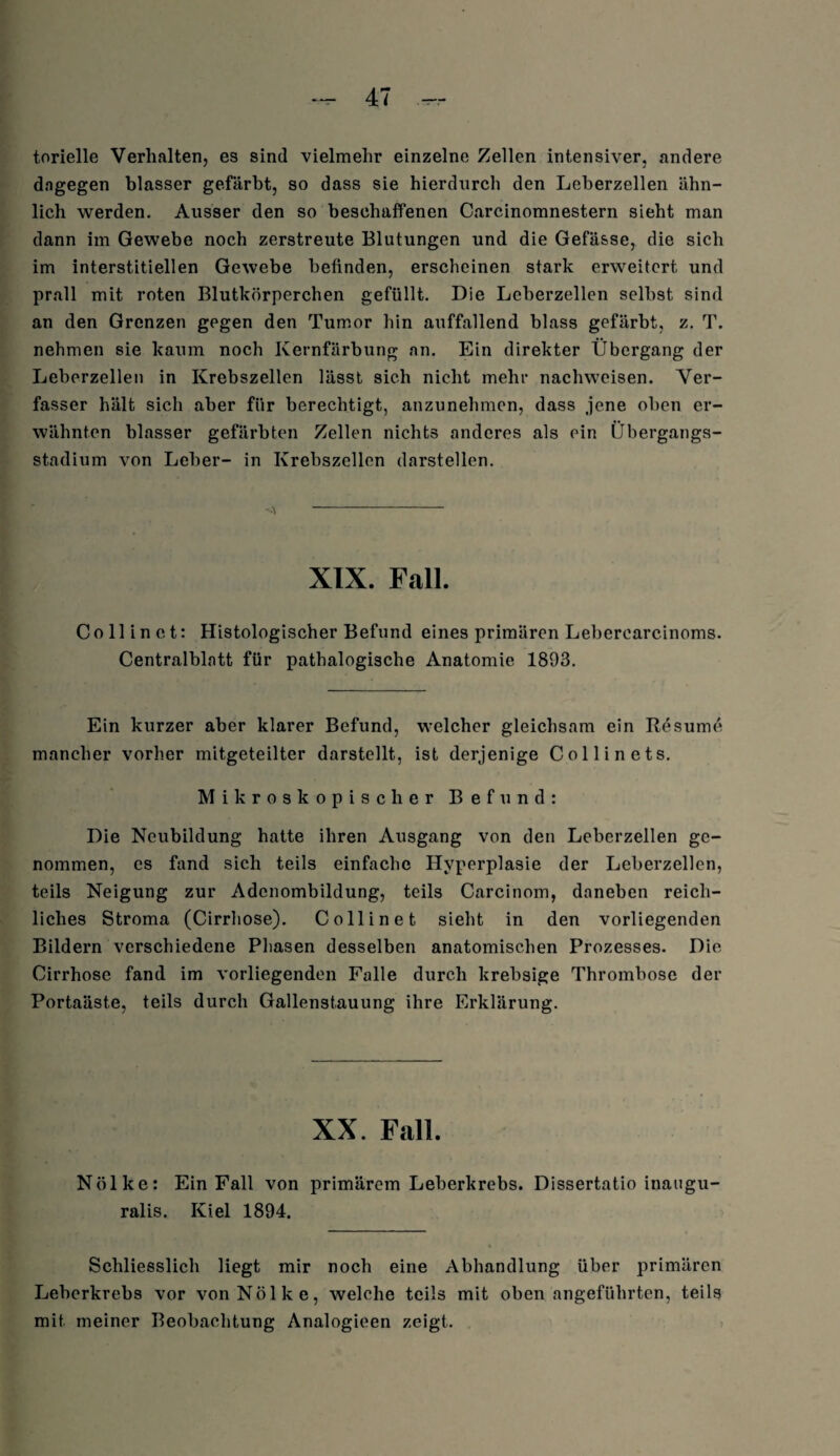 torieile Verhalten, es sind vielmehr einzelne Zellen intensiver, andere dagegen blasser gefärbt, so dass sie hierdurch den Leberzellen ähn¬ lich werden. Ausser den so beschaffenen Carcinomnestern sieht man dann im Gewebe noch zerstreute Blutungen und die Gefässe, die sich im interstitiellen Gewebe befinden, erscheinen stark erweitert und prall mit roten Blutkörperchen gefüllt. Die Leberzellen selbst sind an den Grenzen gegen den Tumor hin auffallend blass gefärbt, z. T. nehmen sie kaum noch Kernfärbung an. Ein direkter Übergang der Leberzellen in Krebszellen lässt sich nicht mehr nachweisen. Ver¬ fasser hält sich aber für berechtigt, anzunehmen, dass jene oben er¬ wähnten blasser gefärbten Zellen nichts anderes als ein Übergangs¬ stadium von Leber- in Krebszellen darstellen. XIX. Fall. Co 11 in et: Histologischer Befund eines primären Lebercarcinoms. Centralblatt für pathalogische Anatomie 1893. Ein kurzer aber klarer Befund, welcher gleichsam ein Kesume mancher vorher mitgeteilter darstellt, ist derjenige Collinets. Mikroskopischer Befund: Die Neubildung hatte ihren Ausgang von den Leberzellen ge¬ nommen, es fand sich teils einfache Hyperplasie der Lcberzellen, teils Neigung zur Adenombildung, teils Carcinom, daneben reich¬ liches Stroma (Cirrhose). Coli in et sieht in den vorliegenden Bildern verschiedene Phasen desselben anatomischen Prozesses. Die Cirrhose fand im vorliegenden Falle durch krebsige Thrombose der Portaäste, teils durch Gallenstauung ihre Erklärung. XX. Fall. Nölke: Ein Fall von primärem Leberkrebs. Dissertatio inaugu- ralis. Kiel 1894. Schliesslich liegt mir noch eine Abhandlung über primären Leberkrebs vor von Nölke, welche teils mit obenangeführten, teils mit meiner Beobachtung Analogieen zeigt.