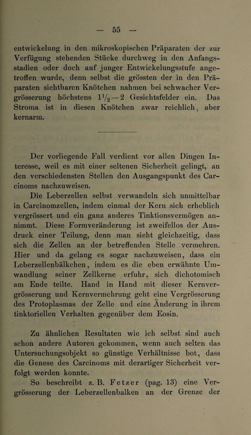 entwickelung in den mikroskopischen Präparaten der zur Verfügung stehenden Stücke durchweg in den Anfangs¬ stadien oder doch auf junger Entwickelungsstufe ange¬ troffen wurde, denn selbst die grössten der in den Prä¬ paraten sichtbaren Knötchen nahmen bei schwacher Ver- grösserung höchstens IV2 — 2 Gesichtsfelder ein. Das Stroma ist in diesen Knötchen zwar reichlich, aber kernarm. Der vorliegende Fall verdient vor allen Dingen In¬ teresse, weil es mit einer seltenen Sicherheit gelingt, an den verschiedensten Stellen den Ausgangspunkt des Car- cinoms nachzuweisen. Die Leberzellen selbst verwandeln sich unmittelbar in Carcinomzellen, indem einmal der Kern sich erheblich vergrössert und ein ganz anderes Tinktionsvermögen an¬ nimmt. Diese Formveränderung ist zweifellos der Aus¬ druck einer Teilung, denn man sieht gleichzeitig, dass sich die Zellen an der betreffenden Stelle vermehren. Hier und da gelang es sogar nachzuweisen, dass ein Leberzellenbälkchen, indem es die eben erwähnte Um¬ wandlung seiner Zellkerne erfuhr, sich dichotomisch am Ende teilte. Hand in Hand mit dieser Kernver- grösserung und Kernvermehrung geht eine Vergrösserung des Protoplasmas der Zelle und eine Änderung in ihrem tinktoriellen Verhalten gegenüber dem Eosin. Zu ähnlichen Resultaten wie ich selbst sind auch schon andere Autoren gekommen, wenn auch selten das Untersuchungsobjekt so günstige Verhältnisse bot, dass die Genese des Carcinoms mit derartiger Sicherheit ver¬ folgt werden konnte. So beschreibt z. B. Fetzer (pag. 13) eine Ver¬ grösserung der Leberzellenbalken an der Grenze der