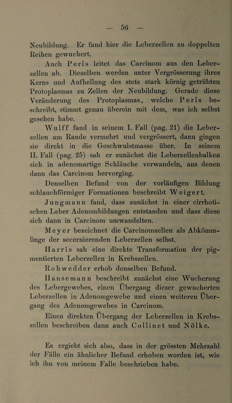 50 Neubildung. Er fand hier die Leberzellen zu doppelten Reihen gewuchert. Auch Perls leitet das Carcinom aus den Leber¬ zellen ab. Dieselben werden unter Vergrösserung ihres Kerns und Aufhellung des stets stark körnig getrübten Protoplasmas zu Zellen der Neubildung. Gerade diese Veränderung des Protoplasmas, welche Perls be¬ schreibt, stimmt genau überein mit dem, was ich selbst gesehen habe. Wulff fand in seinem I. Fall (pag. 21) die Leber¬ zellen am Rande vermehrt und vergrössert, dann gingen sie direkt in die Geschwulstmasse über. In seinem II. Fall (pag. 25) sah er zunächst die Leberzellenbalken sich in adenomartige Schläuche verwandeln, aus denen dann das Carcinom hervorging. Denselben Befund von der vorläufigen Bildung schlauchförmiger Formationen beschreibt W eigert. Jungmann fand, dass zunächst in einer cirrhoti- schen Leber Adenombildungen entstanden und dass diese sich dann in Carcinom umwandelten. Meyer bezeichnet die Carcinomzellen als Abkömm¬ linge der secernierenden Leberzellen selbst. Harris sah eine direkte Transformation der pig¬ mentierten Leberzellen in Krebszellen. R o h w e d d er erhob denselben Befund. Hanse mann beschreibt zunächst eine Wucherung • • des Lebergewebes, einen Übergang dieser gewucherten • • Leberzellen in Adenomgewebe und einen weiteren Über¬ gang des Adenomgewebes in Carcinom. • • Einen direkten Übergang der Lcbcrzellen in Krebs¬ zellen beschreiben dann auch Colli net und Nölke. Es ergiebt. sich also, dass in der grössten Mehrzahl der Fälle ein ähnlicher Befund erhoben worden ist, wie ich ihn von meinem Falle beschrieben habe.