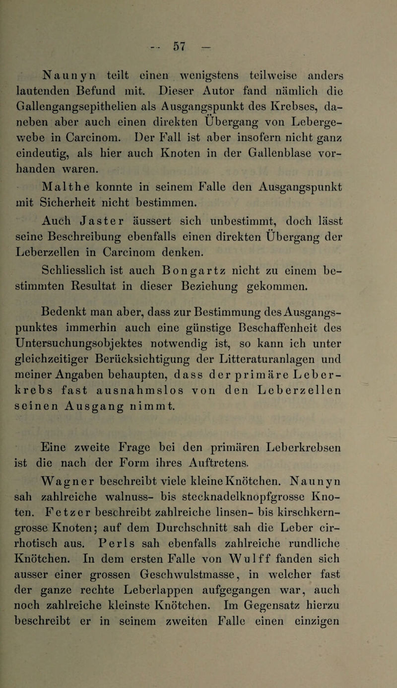 Naunyn teilt einen wenigstens teilweise anders lautenden Befund mit. Dieser Autor fand nämlich die Gallengangsepithelien als Ausgangspunkt des Krebses, da- •• neben aber auch einen direkten Übergang von Leberge¬ webe in Carcinom. Der Fall ist aber insofern nicht ganz eindeutig, als hier auch Knoten in der Gallenblase vor¬ handen waren. Malthe konnte in seinem Falle den Ausgangspunkt mit Sicherheit nicht bestimmen. Auch Jaster äussert sich unbestimmt, doch lässt seine Beschreibung ebenfalls einen direkten Übergang der Leberzellen in Carcinom denken. Schliesslich ist auch Bongartz nicht zu einem be¬ stimmten Resultat in dieser Beziehung gekommen. Bedenkt man aber, dass zur Bestimmung des Ausgangs¬ punktes immerhin auch eine günstige Beschaffenheit des Untersuchungsobjektes notwendig ist, so kann ich unter gleichzeitiger Berücksichtigung der Litteraturanlagen und meiner Angaben behaupten, dass der primäre Leber¬ krebs fast ausnahmslos von den Leberzellen seinen Ausgang nimmt. Eine zweite Frage bei den primären Leberkrebsen ist die nach der Form ihres Auftretens. Wagner beschreibt viele kleine Knötchen. Nau n y n sah zahlreiche walnuss- bis stecknadelknopfgrosse Kno¬ ten. Fetz er beschreibt zahlreiche linsen- bis kirschkern¬ grosse Knoten; auf dem Durchschnitt sah die Leber cir- rhotisch aus. Perls sah ebenfalls zahlreiche rundliche Knötchen. In dem ersten Falle von Wulff fanden sich ausser einer grossen Geschwulstmasse, in welcher fast der ganze rechte Leberlappen aufgegangen war, auch noch zahlreiche kleinste Knötchen. Im Gegensatz hierzu beschreibt er in seinem zweiten Falle einen einzigen