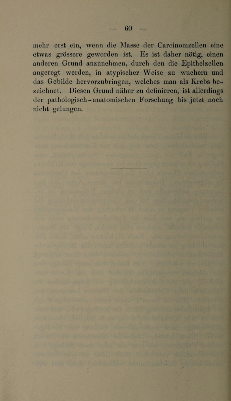 (50 mehr erst ein, wenn die Masse der Carcinomzellen eine etwas grössere geworden ist. Es ist daher nötig, einen anderen Grund anzunehmen, durch den die Epithelzellen angeregt werden, in atypischer Weise zu wuchern und das Gebilde hervorzubringen, welches man als Krebs be¬ zeichnet. Diesen Grund näher zu definieren, ist allerdings der pathologisch-anatomischen Forschung bis jetzt noch nicht gelungen.