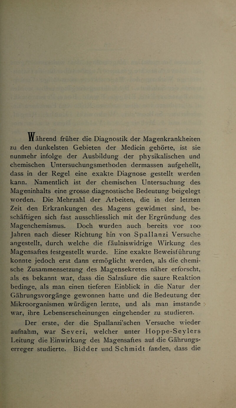 iiährend früher die Diagnostik der Magenkrankheiten zu den dunkelsten Gebieten der Medicin gehörte, ist sie nunmehr infolge der Ausbildung der physikalischen und chemischen Untersuchungsmethoden dermassen aufgehellt, dass in der Regel eine exakte Diagnose gestellt werden kann. Namentlich ist der chemischen Untersuchung des Mageninhalts eine grosse diagnostische Bedeutung beigelegt worden. Die Mehrzahl der Arbeiten, die in der letzten Zeit den Erkrankungen des Magens gewidmet sind, be¬ schäftigen sich fast ausschliesslich mit der Ergründung des Magenchemismus. Doch wurden auch bereits vor ioo Jahren nach dieser Richtung hin von Spallanzi Versuche angestellt, durch welche die fäulniswidrige Wirkung des Magensaftes festgestellt wurde. Eine exakte Beweisführung konnte jedoch erst dann ermöglicht werden, als die chemi¬ sche Zusammensetzung des Magensekretes näher erforscht, als es bekannt war, dass die Salzsäure die saure Reaktion bedinge, als man einen tieferen Einblick in die Natur der Gährungsvorgänge gewonnen hatte und die Bedeutung der Mikroorganismen würdigen lernte, und als man imstande war, ihre Lebenserscheinungen eingehender zu studieren. Der erste, der die Spallanzi’schen Versuche wieder aufnahm, war Severi, welcher unter Hoppe-Seylers Leitung die Einwirkung des Magensaftes auf die Gährungs- erreger studierte. Bidder und Schmidt fanden, dass die