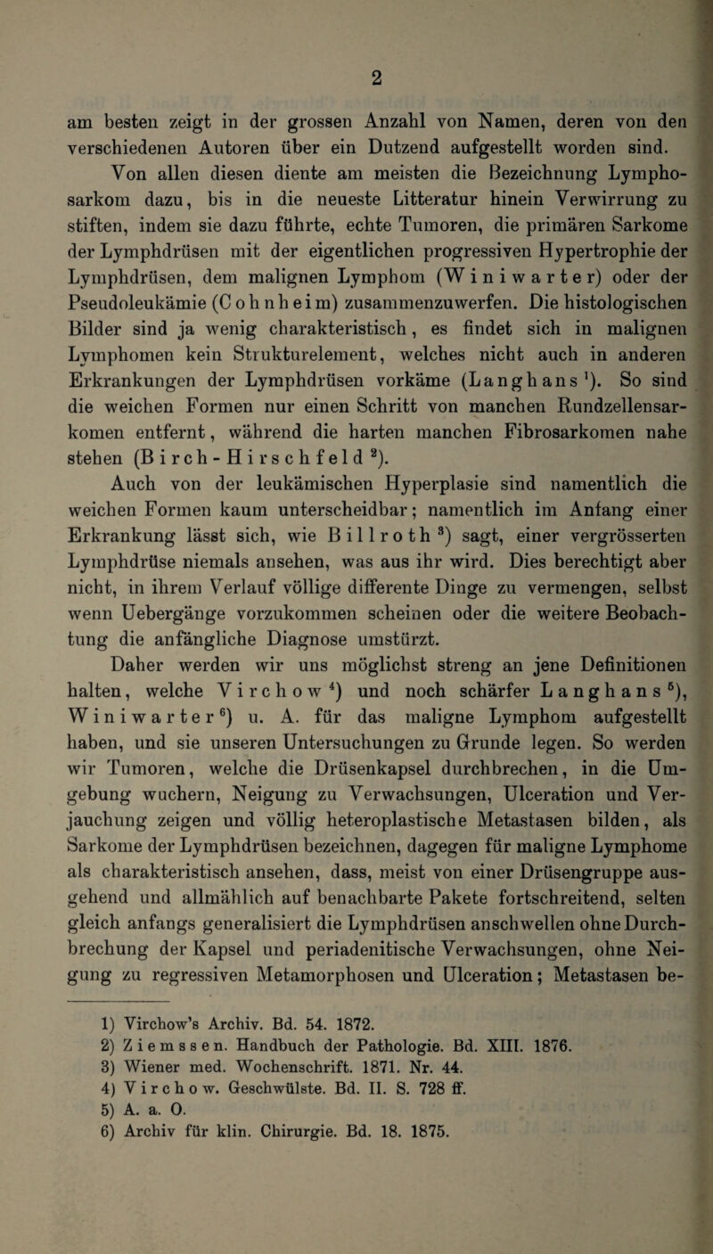 verschiedenen Autoren über ein Dutzend aufgestellt worden sind. Von allen diesen diente am meisten die Bezeichnung Lympho¬ sarkom dazu, bis in die neueste Litteratur hinein Verwirrung zu stiften, indem sie dazu führte, echte Tumoren, die primären Sarkome der Lymphdrüsen mit der eigentlichen progressiven Hypertrophie der Lymphdrüsen, dem malignen Lymphom (W iniwarter) oder der Pseudoleukämie (C o h n h e i m) zusammenzuwerfen. Die histologischen Bilder sind ja wenig charakteristisch, es findet sich in malignen Lymphomen kein Strukturelement, welches nicht auch in anderen Erkrankungen der Lymphdrüsen vorkäme (Langbans1). So sind die weichen Formen nur einen Schritt von manchen Rundzellensar¬ komen entfernt, während die harten manchen Fibrosarkomen nahe stehen (Birch-Hirschfeld 2). Auch von der leukämischen Hyperplasie sind namentlich die weichen Formen kaum unterscheidbar; namentlich im Anfang einer Erkrankung lässt sich, wie Billroth3) sagt, einer vergrösserten Lymphdrüse niemals an sehen, was aus ihr wird. Dies berechtigt aber nicht, in ihrem Verlauf völlige differente Dinge zu vermengen, selbst wenn Uebergänge vorzukommen scheinen oder die weitere Beobach¬ tung die anfängliche Diagnose umstürzt. Daher werden wir uns möglichst streng an jene Definitionen halten, welche V i r c h o w 4 5) und noch schärfer Langhans6), Winiwarter6) u. A. für das maligne Lymphom aufgestellt haben, und sie unseren Untersuchungen zu Grunde legen. So werden wir Tumoren, welche die Drüsenkapsel durchbrechen, in die Um¬ gebung wuchern, Neigung zu Verwachsungen, Ulceration und Ver¬ jauchung zeigen und völlig heteroplastische Metastasen bilden, als Sarkome der Lymphdrüsen bezeichnen, dagegen für maligne Lymphome als charakteristisch ansehen, dass, meist von einer Drüsengruppe aus¬ gehend und allmählich auf benachbarte Pakete fortschreitend, selten gleich anfangs generalisiert die Lymphdrüsen anschwellen ohne Durch¬ brechung der Kapsel und periadenitische Verwachsungen, ohne Nei¬ gung zu regressiven Metamorphosen und Ulceration; Metastasen be- 1) Virchow’s Archiv. Bd. 54. 1872. 2) Ziemssen. Handbuch der Pathologie. Bd. XIII. 1876. 3) Wiener med. Wochenschrift. 1871. Nr. 44. 4) V i r c h o w. Geschwülste. Bd. II. S. 728 ff. 5) A. a. 0. 6) Archiv für klin. Chirurgie. Bd. 18. 1875.