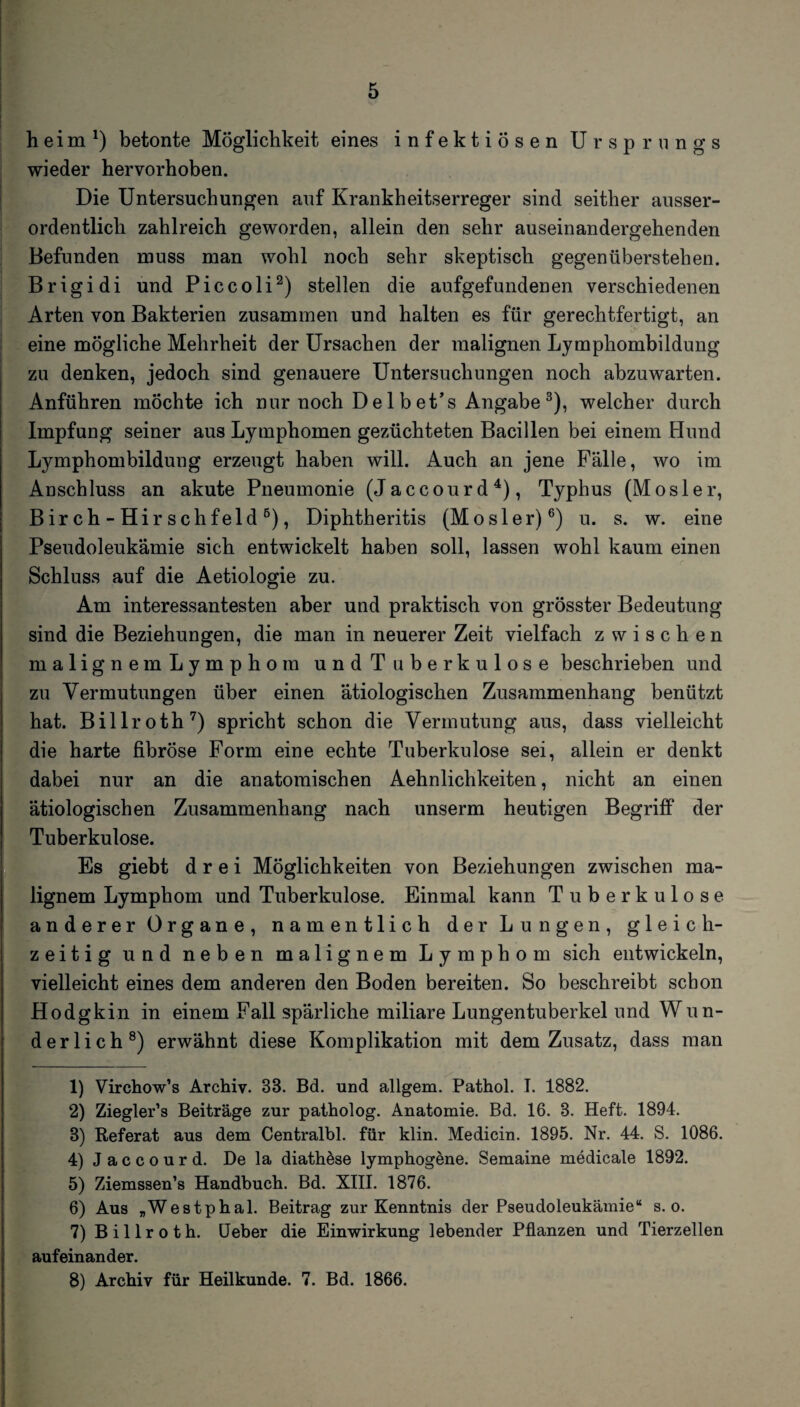 heim *) betonte Möglichkeit eines infektiösen Ursprungs wieder hervorhoben. Die Untersuchungen auf Krankheitserreger sind seither ausser¬ ordentlich zahlreich geworden, allein den sehr auseinandergehenden Befunden muss man wohl noch sehr skeptisch gegenüberstehen. Brigidi und Piccoli1 2) stellen die aufgefundenen verschiedenen Arten von Bakterien zusammen und halten es für gerechtfertigt, an eine mögliche Mehrheit der Ursachen der malignen Lymphombildung zu denken, jedoch sind genauere Untersuchungen noch abzuwarten. Anführen möchte ich nur noch Delbet’s Angabe3), welcher durch Impfung seiner aus Lymphomen gezüchteten Bacillen bei einem Hund Lymphombildung erzeugt haben will. Auch an jene Fälle, wo im Anschluss an akute Pneumonie (Jaccourd4 5), Typhus (Mosler, Birch-Hirschfeld6), Diphtheritis (Mosler)6) u. s. w. eine Pseudoleukämie sich entwickelt haben soll, lassen wohl kaum einen Schluss auf die Aetiologie zu. Am interessantesten aber und praktisch von grösster Bedeutung sind die Beziehungen, die man in neuerer Zeit vielfach zwischen malignem Lymphom und Tuberkulose beschrieben und zu Vermutungen über einen ätiologischen Zusammenhang benützt hat. Billroth7) spricht schon die Vermutung aus, dass vielleicht die harte fibröse Form eine echte Tuberkulose sei, allein er denkt dabei nur an die anatomischen Aehnlichkeiten, nicht an einen ätiologischen Zusammenhang nach unserm heutigen Begriff der Tuberkulose. Es giebt drei Möglichkeiten von Beziehungen zwischen ma¬ lignem Lymphom und Tuberkulose. Einmal kann Tuberkulose anderer Organe, namentlich der Lungen, gleich¬ zeitig und neben malignem Lymphom sich entwickeln, vielleicht eines dem anderen den Boden bereiten. So beschreibt schon Hodgkin in einem Fall spärliche miliare Lungentuberkel und Wun- derlich8) erwähnt diese Komplikation mit dem Zusatz, dass man 1) Virchow’s Archiv. 83. Bd. und allgem. Pathol. I. 1882. 2) Ziegler’s Beiträge zur patholog. Anatomie. Bd. 16. 8. Heft. 1894. 3) Referat aus dem Centralbl. für klin. Medicin. 1895. Nr. 44. S. 1086. 4) J a c c o u r d. De la diathese lymphogene. Semaine medicale 1892. 5) Ziemssen’s Handbuch. Bd. XIII. 1876. 6) Aus „Westphal. Beitrag zur Kenntnis der Pseudoleukämie“ s. o. 7) Billroth. Ueber die Einwirkung lebender Pflanzen und Tierzellen aufeinander. 8) Archiv für Heilkunde. 7. Bd. 1866.