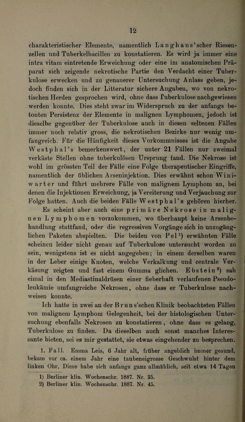 charakteristischer Elemente, namentlich L a n g h a n s ’ scher Riesen¬ zellen und Tuberkelbacillen zu konstatieren. Es wird ja immer eine intra vitam eintretende Erweichung oder eine im anatomischen Prä¬ parat sich zeigende nekrotische Partie den Verdacht einer Tuber¬ kulose erwecken und zu genauerer Untersuchung Anlass geben, je¬ doch finden sich in der Litteratur sichere Angaben, wo von nekro¬ tischen Herden gesprochen wird, ohne dass Tuberkulose nachgewiesen werden konnte. Dies steht zwar im Widerspruch zu der anfangs be¬ tonten Persistenz der Elemente in malignen Lymphomen, jedoch ist dieselbe gegenüber der Tuberkulose auch in diesen seltenen Fällen immer noch relativ gross, die nekrotischen Bezirke nur wenig um¬ fangreich. Für die Häufigkeit dieses Vorkommnisses ist die Angabe Westphal’s bemerkenswert, der unter 21 Fällen nur zweimal verkäste Stellen ohne tuberkulösen Ursprung fand. Die Nekrose ist wohl im grössten Teil der Fälle eine Folge therapeutischer Eingriffe, namentlich der üblichen Arseninjektion. Dies erwähnt schon Wini- warter und führt mehrere Fälle von malignem Lymphom an, bei denen die Injektionen Erweichung, ja Vereiterung und Verjauchung zur Folge hatten. Auch die beiden Fälle W estphal’s gehören hierher. Es scheint aber auch eine primäre Nekrose in malig¬ nen Lymphomen vorzukommen, wo überhaupt keine Arsenbe¬ handlung stattfand, oder die regressiven Vorgänge sich in unzugäng¬ lichen Paketen abspielten. Die beiden von Pel1) erwähnten Fälle scheinen leider nicht genau auf Tuberkulose untersucht worden zu sein, wenigstens ist es nicht angegeben; in einem derselben waren in der Leber einige Knoten, welche Verkalkung und centrale Ver¬ käsung zeigten und fast einem Gumma glichen. Ebstein2) sah eimal in den Mediastinaldrüsen einer fieberhaft verlaufenen Pseudo¬ leukämie umfangreiche Nekrosen, ohne dass er Tuberkulose nach- weisen konnte. Ich hatte in zwei an der Bruns’schen Klinik beobachteten Fällen von malignem Lymphom Gelegenheit, bei der histologischen Unter¬ suchung ebenfalls Nekrosen zu konstatieren, ohne dass es gelang, Tuberkulose zu finden. Da dieselben auch sonst manches Interes¬ sante bieten, sei es mir gestattet, sie etwas eingehender zu besprechen. 1. Fall. Emma Leis, 6 Jahr alt, früher angeblich immer gesund, bekam vor ca. einem Jahr eine taubeneigrosse Geschwulst hinter dem linken Ohr. Diese habe sich anfangs ganz allmählich, seit etwa 14 Tagen 1) Berliner klin. Wochenschr. 1887. Nr. 35. 2) Berliner klin. Wochenschr. 1887. Nr. 45.