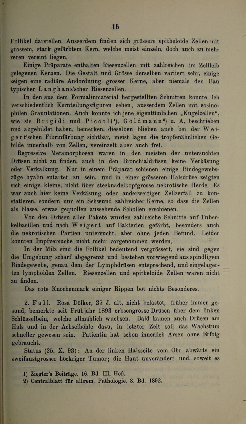 Follikel darstellen. Ausserdem finden sich grössere epitheloide Zellen mit grossem, stark gefärbtem Kern, welche meist einzeln, doch auch zu meh¬ reren vereint liegen. Einige Präparate enthalten Riesenzellen mit zahlreichen im Zellleib gelegenen Kernen. Die Gestalt und Grösse derselben variiert sehr, einige zeigen eine radiäre Andordnung grosser Kerne, aber niemals den Bau typischer Langhans’scher Riesenzellen. In den aus dem Formalinmaterial hergestellten Schnitten konnte ich verschiedentlich Kernteilungsfiguren sehen, ausserdem Zellen mit eosino¬ philen Granulationen. Auch konnte ich jene eigentümlichen „Kugelzellen“, wie sie Brigidi und Piccoli1), Gold mann2) u. A. beschrieben und abgebildet haben, bemerken, dieselben blieben auch bei der W e i- gert’schen Fibrinfärbung sichtbar, meist lagen die tropfenähnlichen Ge¬ bilde innerhalb von Zellen, vereinzelt aber auch frei. Regressive Metamorphosen waren in den meisten der untersuchten Drüsen nicht zu finden, auch in den Bronchialdrüsen keine Verkäsung oder Verkalkung. Nur in einem Präparat schienen einige Bindegewebs- züge hyalin entartet zu sein, und in einer grösseren Halsdrüse zeigten sich einige kleine, nicht über stecknadelkopfgrosse nekrotische Herde. Es war auch hier keine Verkäsung oder anderweitiger Zellzerfall zu kon¬ statieren, sondern nur ein Schwund zahlreicher Kerne, so dass die Zellen als blasse, etwas gequollen aussehende Schollen erschienen. Von den Drüsen aller Pakete wurden zahlreiche Schnitte auf Tuber¬ kelbacillen und nach Weigert auf Bakterien gefärbt, besonders auch die nekrotischen Partien untersucht, aber ohne jeden Befund. Leider konnten Impfversuche nicht mehr vorgenommen werden. In der Milz sind die Follikel bedeutend vergrössert, sie sind gegen die Umgebung scharf abgegrenzt und bestehen vorwiegend aus spindligem Bindegewebe, genau dem der Lymphdrüsen entsprechend, und eingelager¬ ten lymphoiden Zellen. Riesenzellen und epitheloide Zellen waren nicht zu finden. Das rote Knochenmark einiger Rippen bot nichts Besonderes. 2. Fall. Rosa Dölker, 27 J. alt, nicht belastet, früher immer ge¬ sund, bemerkte seit Frühjahr 1893 erbsengrosse Drüsen über dem linken Schlüsselbein, welche allmählich wuchsen. Bald kamen auch Drüsen am Hals und in der Achselhöhle dazu, in letzter Zeit soll das Wachstum schneller gewesen sein. Patientin hat schon innerlich Arsen ohne Erfolg gebraucht. Status (25. X. 93): An der linken Halsseite vom Ohr abwärts ein zweifaustgrosser höckriger Tumor; die Haut unverändert und, soweit es 1) Ziegler’s Beiträge. 16. Bd. III. Heft. 2) Centralblatt für allgem. Pathologie. 3. Bd. 1892.