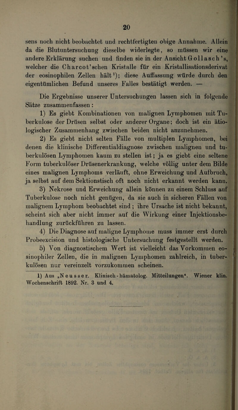 sens noch nicht beobachtet und rechtfertigten obige Annahme. Allein da die Blutuntersuchung dieselbe widerlegte, so müssen wir eine andere Erklärung suchen und finden sie in der Ansicht Gollasch’s, welcher die Charcot’sehen Kristalle für ein Kristallisationsderivat der eosinophilen Zellen hält1); diese Auflassung würde durch den eigentümlichen Befund unseres Falles bestätigt werden. — Die Ergebnisse unserer Untersuchungen lassen sich in folgende Sätze zusammenfassen : 1) Es giebt Kombinationen von malignen Lymphomen mit Tu¬ berkulose der Drüsen selbst oder anderer Organe; doch ist ein ätio¬ logischer Zusammenhang zwischen beiden nicht anzunehmen. 2) Es giebt nicht selten Fälle von multiplen Lymphomen, bei denen die klinische Differentialdiagnose zwischen malignen und tu¬ berkulösen Lymphomen kaum zu stellen ist; ja es giebt eine seltene Form tuberkulöser Drüsenerkrankung, welche völlig unter dem Bilde eines malignen Lymphoms verläuft, ohne Erweichung und Aufbruch, ja selbst auf dem Sektionstisch oft noch nicht erkannt werden kann. 3) Nekrose und Erweichung allein können zu einem Schluss auf Tuberkulose noch nicht genügen, da sie auch in sicheren Fällen von malignem Lymphom beobachtet sind ; ihre Ursache ist nicht bekannt, scheint sich aber nicht immer auf die Wirkung einer Injektionsbe¬ handlung zurückführen zu lassen. 4) Die Diagnose auf maligne Lymphome muss immer erst durch Probeexcision und histologische Untersuchung festgestellt werden. 5) Von diagnostischem Wert ist vielleicht das Vorkommen eo¬ sinophiler Zellen, die in malignen Lymphomen zahlreich, in tuber¬ kulösen nur vereinzelt vorzukommen scheinen. 1) Aus „Neusser. Klinisch-hämatolog. Mitteilungen“. Wiener klin. Wochenschrift 1892. Nr. 3 und 4.