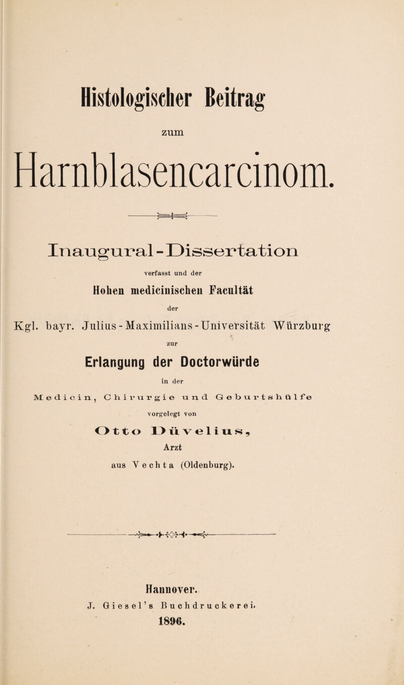 zum Harnblasencarcinom. -- —; - ^- Inaugnral - Dissertation verfasst und der Hohen medicinischeu Facultät der Kgl. bayr. Julius-Maximilians-Universität Würzburg * zur Erlangung der Doctorwürde in der Medicin, Chirurgie und Geburtshülfe vorgelegt von O tto 1 > üvelius, Arzt aus Vechta (Oldenburg). Hannover. J. Giesel’s Buchdruckerei. 1896.