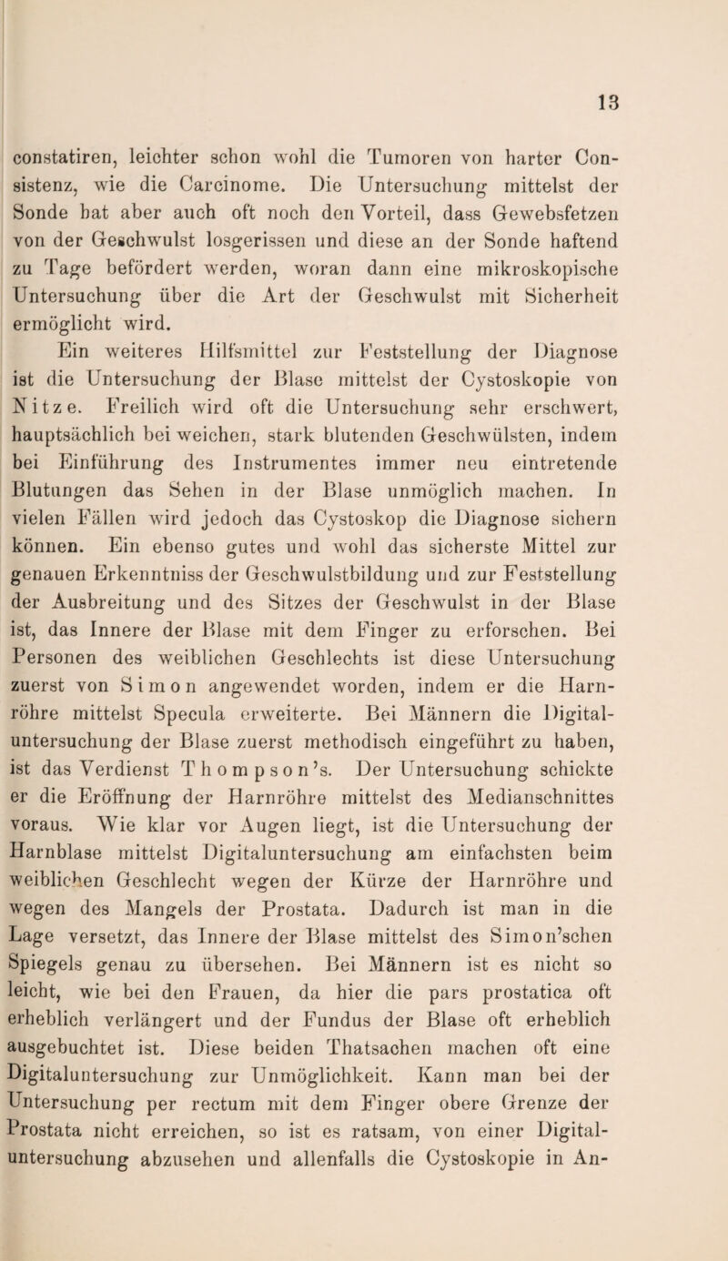 constatiren, leichter schon wohl die Tumoren von harter Con- sistenz, wie die Carcinome. Die Untersuchung mittelst der Sonde bat aber auch oft noch den Vorteil, dass Gewebsfetzen von der Geschwulst losgerissen und diese an der Sonde haftend zu Tage befördert werden, woran dann eine mikroskopische Untersuchung über die Art der Geschwulst mit Sicherheit ermöglicht wird. Ein weiteres Hilfsmittel zur Feststellung der Diagnose ist die Untersuchung der Blase mittelst der Cystoskopie von Kitze. Freilich wird oft die Untersuchung sehr erschwert, hauptsächlich bei weichen, stark blutenden Geschwülsten, indem bei Einführung des Instrumentes immer neu eintretende Blutungen das Sehen in der Blase unmöglich machen. In vielen Fällen wird jedoch das Cystoskop die Diagnose sichern können. Ein ebenso gutes und wohl das sicherste Mittel zur genauen Erkenntniss der Geschwulstbildung und zur Feststellung der Ausbreitung und des Sitzes der Geschwulst in der Blase ist, das Innere der Blase mit dem Finger zu erforschen. Bei Personen des weiblichen Geschlechts ist diese Untersuchung zuerst von Simon angewendet worden, indem er die Harn¬ röhre mittelst Specula erweiterte. Bei Männern die Digital¬ untersuchung der Blase zuerst methodisch eingeführt zu haben, ist das Verdienst Thompson’s. Der Untersuchung schickte er die Eröffnung der Harnröhre mittelst des Medianschnittes voraus. Wie klar vor Augen liegt, ist die Untersuchung der Harnblase mittelst Digitaluntersuchung am einfachsten beim weiblichen Geschlecht wegen der Kürze der Harnröhre und wegen des Mangels der Prostata. Dadurch ist man in die Lage versetzt, das Innere der Blase mittelst des Simon’schen Spiegels genau zu übersehen. Bei Männern ist es nicht so leicht, wie bei den Frauen, da hier die pars prostatica oft erheblich verlängert und der Fundus der Blase oft erheblich ausgebuchtet ist. Diese beiden Thatsachen machen oft eine Digitaluntersuchung zur Unmöglichkeit. Kann man bei der Untersuchung per rectum mit dem Finger obere Grenze der Prostata nicht erreichen, so ist es ratsam, von einer Digital¬ untersuchung abzusehen und allenfalls die Cystoskopie in An-