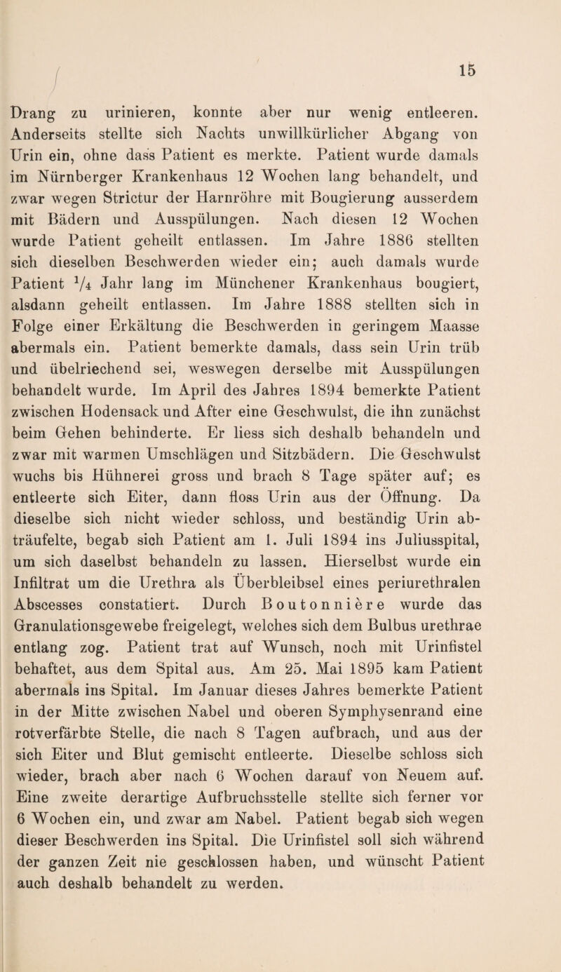 Drang zu urinieren, konnte aber nur wenig entleeren. Anderseits stellte sich Nachts unwillkürlicher Abgang von Urin ein, ohne dass Patient es merkte. Patient wurde damals im Nürnberger Krankenhaus 12 Wochen lang behandelt, und zwar wegen Strictur der Harnröhre mit Bougierung ausserdem mit Bädern und Ausspülungen. Nach diesen 12 Wochen wurde Patient geheilt entlassen. Im Jahre 1886 stellten sich dieselben Beschwerden wieder ein; auch damals wurde Patient V* Jahr lang im Münchener Krankenhaus bougiert, alsdann geheilt entlassen. Im Jahre 1888 stellten sich in Folge einer Erkältung die Beschwerden in geringem Maasse abermals ein. Patient bemerkte damals, dass sein Urin trüb und übelriechend sei, weswegen derselbe mit Ausspülungen behandelt wurde. Im April des Jabres 1894 bemerkte Patient zwischen Hodensack und After eine Geschwulst, die ihn zunächst beim Gehen behinderte. Er liess sich deshalb behandeln und zwar mit warmen Umschlägen und Sitzbädern. Die Geschwulst wuchs bis Hühnerei gross und brach 8 Tage später auf; es entleerte sich Eiter, dann floss Urin aus der Öffnung. Da dieselbe sich nicht wieder schloss, und beständig Urin ab¬ träufelte, begab sich Patient am 1. Juli 1894 ins Juliusspital, um sich daselbst behandeln zu lassen. Hierselbst wurde ein Infiltrat um die Urethra als Überbleibsel eines periurethralen Abscesses constatiert. Durch Boutonniere wurde das Granulationsgewebe freigelegt, welches sich dem Bulbus urethrae entlang zog. Patient trat auf Wunsch, noch mit Urinfistel behaftet, aus dem Spital aus. Am 25. Mai 1895 kam Patient abermals ins Spital. Im Januar dieses Jahres bemerkte Patient in der Mitte zwischen Nabel und oberen Symphysenrand eine rotverfärbte Stelle, die nach 8 Tagen aufbrach, und aus der sich Eiter und Blut gemischt entleerte. Dieselbe schloss sich wieder, brach aber nach 6 Wochen darauf von Neuem auf. Eine zweite derartige Aufbruchsstelle stellte sich ferner vor 6 Wochen ein, und zwar am Nabel. Patient begab sich wegen dieser Beschwerden ins Spital. Die Urinfistel soll sich während der ganzen Zeit nie geschlossen haben, und wünscht Patient auch deshalb behandelt zu werden.