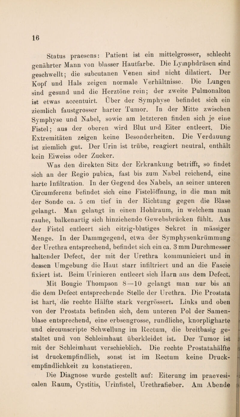 Status praesens: Patient ist ein mittelgrosser, schlecht genährter Mann von blasser Hautfarbe. Die Lymphdrüsen sind geschwellt; die subcutanen Venen sind nicht diktiert. Der Kopf und Hals zeigen normale Verhältnisse. Die Lungen sind gesund und die Herztöne rein; der zweite Pulmonalton ist etwas accentuirt. Über der Symphyse befindet sich ein ziemlich faustgrosser harter Tumor. Tn der Mitte zwischen Symphyse und Nabel, sowie am letzteren finden sich je eine Fistel; aus der oberen wird Blut und Eiter entleert. Die Extremitäten zeigen keine Besonderheiten. Die Verdauung ist ziemlich gut. Der Urin ist trübe, reagiert neutral, enthält kein Eiweiss oder Zucker. Was den direkten Sitz der Erkrankung betrifft, so findet sich an der Regio pubica, fast bis zum Nabel reichend, eine harte Infiltration. In der Gegend des Nabels, an seiner unteren Circumferenz befindet sich eine Fistelöffnung, in die man mit der Sonde ca. 5 cm tief in der Richtung gegen die Blase gelangt. Man gelangt in einen Hohlraum, in welchem man rauhe, balkenartig sich hinziehende Gewebsbrücken fühlt. Aus der Fistel entleert sich eitrig-blutiges Sekret in mässiger Menge. In der Dammgegend, etwa der Symphysenkrümmung der Urethra entsprechend, befindet sich ein ca. 3 mm Durchmesser haltender Defect, der mit der Urethra kommuniciert und in dessen Umgebung die Haut starr infiltriert und an die Fascie fixiert ist. Beim Urinieren entleert sich Harn aus dem Defect. Mit Bougie Thompson 8 —10 gelangt man nur bis an die dem Defect entsprechende Stelle der Urethra. Die Prostata ist hart, die rechte Hälfte stark vergrössert. Links und oben von der Prostata befinden sich, dem unteren Pol der Samen¬ blase entsprechend, eine erbsengrosse, rundliche, knorpligharte und circumscripte Schwellung im Rectum, die breitbasig ge¬ staltet und von Schleimhaut überkleidet ist. Der Tumor ist mit der Schleimhaut verschieblich. Die rechte Prostatahälfte ist druckempfindlich, sonst ist im Rectum keine Druck¬ empfindlichkeit zu konstatieren. Die Diagnose wurde gestellt auf: Eiterung im praevesi- calen Raum, Cystitis, Urinfistel, Urethrafieber. Am Abende