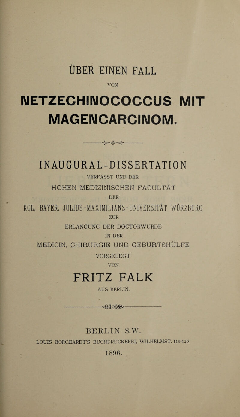 VON NETZECHINOCOCCUS MIT MAGENCARCINOM. -- INAUGUR AL-DISSERTATION VERFASST UND DER HOHEN MEDIZINISCHEN FACULTÄT DER KGL. BAYER. JULIUS-MAXIMILIANS-UNIVERSITÄT WÜRZBURG ZUR ERLANGUNG DER DOCTORWÜRDE IN DER MEDICIN, CHIRURGIE UND GEBURTSHÜLFE VORGELEGT FRITZ FALK AUS BERLIN. -<^o§#>—- BERLIN S.W. LOUIS BORCHARDT’S BUCHDRUCKEREI, WILHELMST. 119-120 1896.