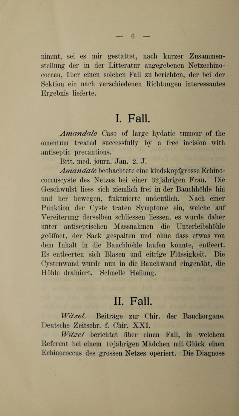 nimmt, sei es mir gestattet, nach kurzer Zusammen¬ stellung der in der Litteratur angegebenen Netzechino- coccen, über einen solchen Fall zu berichten, der bei der Sektion ein nach verschiedenen Eichtungen interessantes Ergebnis lieferte. I. Fall. Amcindale Caso of large hydatic tumour of the omentum treated successfully by a free incision with antiseptic precantions. Brit. med. journ. Jan. 2. J. Ama?iclale beobachtete eine kindskopfgrosse Echino¬ coccuscyste des Netzes bei einer 32jährigen Frau. Die Geschwulst liess sich ziemlich frei in der Bauchhöhle hin und her bewegen, fluktuierte undeutlich. Nach einer Punktion der Cyste traten Symptome ein, welche auf Vereiterung derselben schliessen Hessen, es wurde daher unter antiseptischen Massnahmen die Unterleibshöhle geöffnet, der Sack gespalten und ohne dass etwas von dem Inhalt in die Bauchhöhle laufen konnte, entleert. Es entleerten sich Blasen und eitrige Flüssigkeit. Die Cystenwand wurde nun in die Bauchwand eingenäht, die Höhle drainiert. Schnelle Heilung. II. Fall. Witzei. Beiträge zur Chir. der Bauchorgane. Deutsche Zeitschr. f. Chir. XXI. Witzei berichtet über einen Fall, in welchem Referent bei einem 10jährigen Mädchen mit Glück einen Echinococcus des grossen Netzes operiert. Die Diagnose