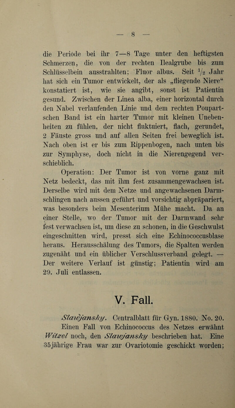 die Periode bei ihr 7—8 Tage unter den heftigsten Schmerzen, die von der rechten Ilealgrube bis zum Schlüsselbein ausstrahlten; Fluor albus. Seit 1j% Jahr hat sich ein Tumor entwickelt, der als „fliegende Niere“ konstatiert ist, wie sie angibt, sonst ist Patientin gesund. Zwischen der Linea alba, einer horizontal durch den Nabel verlaufenden Linie und dem rechten Poupart- sclien Band ist ein harter Tumor mit kleinen Uneben¬ heiten zu fühlen, der nicht fluktuiert, flach, gerundet, 2 Fäuste gross und auf allen Seiten frei beweglich ist. Nach oben ist er bis zum Bippenbogen, nach unten bis zur Symphyse, doch nicht in die Nierengegend ver¬ schieblich. Operation: Der Tumor ist von vorne ganz mit Netz bedeckt, das mit ihm fest zusammengewachsen ist. Derselbe wird mit dem Netze und angewachsenen Darm- sclilingen nach aussen geführt und vorsichtig abpräpariert, was besonders beim Mesenterium Mühe macht. Da an einer Stelle, wo der Tumor mit der Darmwand sehr fest verwachsen ist, um diese zu schonen, in die Geschwulst eingeschnitten wird, presst sich eine Echinococcusblase heraus. Herausschälung des Tumors, die Spalten werden zugenäht und ein üblicher Verschlussverband gelegt. — Der weitere Verlauf ist günstig; Patientin wird am 29. Juli entlassen. V. Fall. Slawjansky. Centralblatt für Gyn. 1880. No. 20. Einen Fall von Echinococcus des Netzes erwähnt Witzei noch, den Slawjansky beschrieben hat. Eine 35jälirige Frau war zur Ovariotomie geschickt worden;