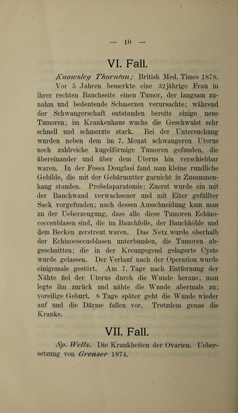 VI. Fall. Knowsley Thornton; British Med. Times 1878. Vor 5 Jahren bemerkte eine 32jährige Frau in ihrer rechten Bauchseite einen Tumor, der langsam zu¬ nahm und bedeutende Schmerzen verursachte; während der Schwangerschaft entstanden bereits einige neue Tumoren; im Krankenhaus wuchs die Gleschwulst sehr schnell und schmerzte stark. Bei der Untersuchung wurden neben dem im 7. Monat schwangeren Uterus noch zahlreiche kugelförmige Tumoren gefunden, die übereinander und über dem Uterus hin verschiebbar waren. In der Fossa Douglasi fand man kleine rundliche Gebilde, die mit der Gebärmutter garnicht in Zusammen¬ hang standen. Probelaparatomie: Zuerst wurde ein mit der Bauchwand verwachsener und mit Eiter gefüllter Sack vorgefunden; nach dessen Ansschneidung kam man zu der Ueberzeugung, dass alle diese Tumoren Ecliino- coccenblasen sind, die im Bauchfelle, der Bauchhöhle und dem Becken zerstreut waren. Das Netz wurde oberhalb der Echinococcusblasen unterbunden, die Tumoren ab¬ geschnitten; die in der Kreuzgegend gelagerte Cyste wurde gelassen. Der Verlauf nach der Operation wurde einigemale gestört. Am 7. Tage nach Entfernung der Nähte fiel der Uterus durch die Wunde heraus; man legte ihn zurück und nähte die Wunde abermals zu; voreilige Geburt. 8 Tage später geht die Wunde wieder auf und die Därme fallen vor. Trotzdem genas die Kranke. VII. Fall. Sp. Wells. Die Krankheiten der Ovarien. Ueber- setzung von Grenser 1874.