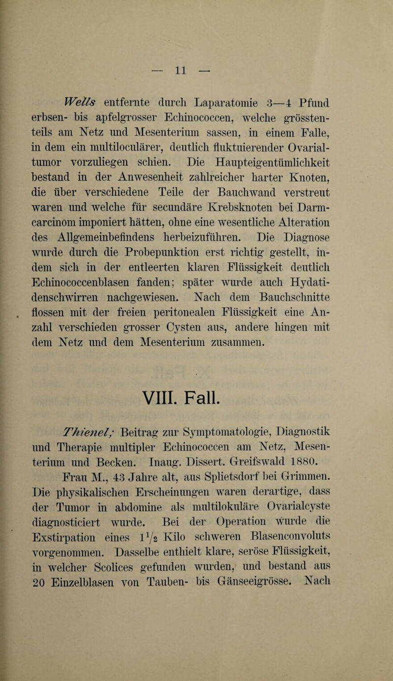 Wells entfernte durch Laparatomie 3—4 Pfund erbsen- bis apfelgrosser Echinococcen, welche grössten¬ teils am Netz und Mesenterium sassen, in einem Falle, in dem ein multiloculärer, deutlich fluktuierender Ovarial¬ tumor vorzuliegen schien. Die Haupteigentümlichkeit bestand in der Anwesenheit zahlreicher harter Knoten, die über verschiedene Teile der Bauchwand verstreut waren und welche für secundäre Krebsknoten bei Darm- carcinom imponiert hätten, ohne eine wesentliche Alteration des Allgemeinbefindens herbeizuführen. Die Diagnose wurde durch die Probepunktion erst richtig gestellt, in¬ dem sich in der entleerten klaren Flüssigkeit deutlich Echinococcenblasen fanden; später wurde auch Hydati- denschwirren nachgewiesen. Nach dem Bauchschnitte , flössen mit der freien peritonealen Flüssigkeit eine An¬ zahl verschieden grosser Cysten aus, andere hingen mit dem Netz und dem Mesenterium zusammen. VIII. Fall. Thienel; Beitrag zur Symptomatologie, Diagnostik und Therapie multipler Echinococcen am Netz, Mesen¬ terium und Becken. Inaug. Dissert. Greifswald 1880. Frau M., 43 Jahre alt, aus Splietsdorf bei Grimmen. Die physikalischen Erscheinungen waren derartige, dass der Tumor in abdomine als multilokuläre Ovarialcyste diagnosticiert wurde. Bei der Operation wurde die Exstirpation eines D/2 Kilo schweren Blasenconvoluts vorgenommen. Dasselbe enthielt klare, seröse Flüssigkeit, in welcher Scolices gefunden wurden, und bestand aus 20 Einzelblasen von Tauben- bis Gänseeigrösse. Nach